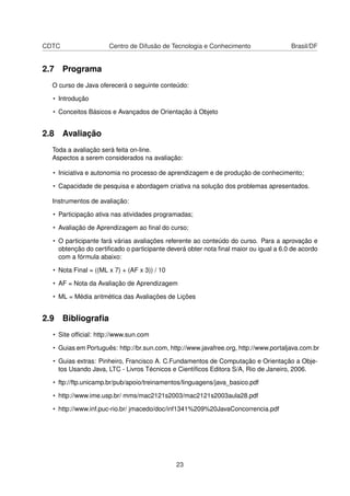 CDTC Centro de Difusão de Tecnologia e Conhecimento Brasil/DF
2.7 Programa
O curso de Java oferecerá o seguinte conteúdo:
• Introdução
• Conceitos Básicos e Avançados de Orientação à Objeto
2.8 Avaliação
Toda a avaliação será feita on-line.
Aspectos a serem considerados na avaliação:
• Iniciativa e autonomia no processo de aprendizagem e de produção de conhecimento;
• Capacidade de pesquisa e abordagem criativa na solução dos problemas apresentados.
Instrumentos de avaliação:
• Participação ativa nas atividades programadas;
• Avaliação de Aprendizagem ao ﬁnal do curso;
• O participante fará várias avaliações referente ao conteúdo do curso. Para a aprovação e
obtenção do certiﬁcado o participante deverá obter nota ﬁnal maior ou igual a 6.0 de acordo
com a fórmula abaixo:
• Nota Final = ((ML x 7) + (AF x 3)) / 10
• AF = Nota da Avaliação de Aprendizagem
• ML = Média aritmética das Avaliações de Lições
2.9 Bibliograﬁa
• Site ofﬁcial: http://www.sun.com
• Guias em Português: http://br.sun.com, http://www.javafree.org, http://www.portaljava.com.br
• Guias extras: Pinheiro, Francisco A. C.Fundamentos de Computação e Orientação a Obje-
tos Usando Java, LTC - Livros Técnicos e Cientíﬁcos Editora S/A, Rio de Janeiro, 2006.
• ftp://ftp.unicamp.br/pub/apoio/treinamentos/linguagens/java_basico.pdf
• http://www.ime.usp.br/ mms/mac2121s2003/mac2121s2003aula28.pdf
• http://www.inf.puc-rio.br/ jmacedo/doc/inf1341%209%20JavaConcorrencia.pdf
23
 
