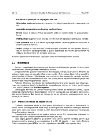 CDTC Centro de Difusão de Tecnologia e Conhecimento Brasil/DF
Características principais da linguagem Java são:
• Orientada a objeto por basear-se nos quatro princípios do paradigma da programação que
são:
• Abstração, encapsulamento, herança e polimorﬁsmo;
• Neutra porque a Máquina Virtual Java (JVM) pode ser implementada em qualquer plata-
forma;
• Distribuída por suportar vários tipos de conectividade em aplicações distribuídas na rede;
• Sem ponteiros pois a JVM possui o garbage collector capaz de gerenciar automática e
dinâmicamente a memória;
• Segura protege as "máquinas-alvo"contra quaisquer operações em seus sistema de arqui-
vos por aplicações obtidas pela rede, já que os applets são desenhados para existirem na
máquina cliente somente em tempo de execução.
A maioria dessas características da linguagem serão desenvolvidas durante o curso.
3.2 Instalação
Temos à nossa disposição uma variedade de métodos de instalação do Java, podendo variar
dependendo da distribuição GNU/Linux sendo utilizada.
É importante notar que diferentes métodos de instalação poderão prover versões diferentes do
software. Neste curso, por exemplo, utilizaremos a versão 1.5.0, o pacote disponível no repositório
testing/non-free do Debian. Vale observar que o pacote do Java se encontra na seção non-free,
o que indica que ele é considerado não-livre. Isto ocorre porque ele possui uma licença que não
é considerada livre pelos padrões do Debian.
Podemos diferenciar os métodos de instalação basicamente entre aqueles que utilizam pa-
cotes pré-compilados da própria distribuição, ou aqueles que utilizam um binário genérico para
Linux, provido pela própria Sun Microsystems.
Distribuições derivadas do Debian utilizam pacotes nativos às distribuições (.deb), e para
instalá-los simplesmente os descompactam e movem os arquivos para os lugares apropriados.
Já o pacote binário da Sun deverá ser baixado do site do fabricante, e prosseguiremos com a
instalação do mesmo.
3.2.1 Instalação através de pacote binário
O primeiro método que iremos abordar quanto à instalação do Java será o da instalação do
pacote binário provido pela Sun. Para atingir sucesso por esse método de instalação devemos
saber como obter esse pacote e instalá-lo, além de adicionar entradas apropriadas nos arquivos
de conﬁguração do sistema.
O pacote binário do Java pode ser obtido a partir do site da Sun, na página de downloads do
Java SE( http://java.sun.com/javase/downloads/index_jdk5.jsp).
Nesta página, podemos observar que existem várias versões a serem baixadas, porém a que
(provavelmente) se adequa à sua necessidade é a JDK 5.0 Update 11, que inclui o Runtime
Environment para o Java (JRE) e também o development kit (JDK) básico para o Java.
25
 