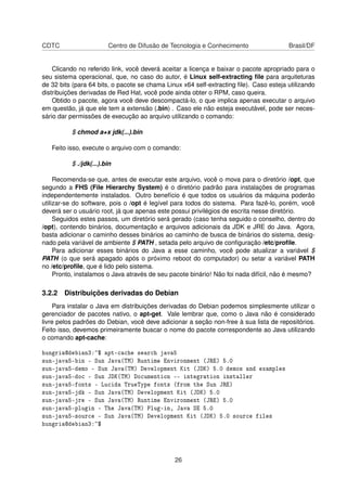 CDTC Centro de Difusão de Tecnologia e Conhecimento Brasil/DF
Clicando no referido link, você deverá aceitar a licença e baixar o pacote apropriado para o
seu sistema operacional, que, no caso do autor, é Linux self-extracting ﬁle para arquiteturas
de 32 bits (para 64 bits, o pacote se chama Linux x64 self-extracting ﬁle). Caso esteja utilizando
distribuições derivadas de Red Hat, você pode ainda obter o RPM, caso queira.
Obtido o pacote, agora você deve descompactá-lo, o que implica apenas executar o arquivo
em questão, já que ele tem a extensão (.bin) . Caso ele não esteja executável, pode ser neces-
sário dar permissões de execução ao arquivo utilizando o comando:
$ chmod a+x jdk(...).bin
Feito isso, execute o arquivo com o comando:
$ ./jdk(...).bin
Recomenda-se que, antes de executar este arquivo, você o mova para o diretório /opt, que
segundo a FHS (File Hierarchy System) é o diretório padrão para instalações de programas
independentemente instalados. Outro benefício é que todos os usuários da máquina poderão
utilizar-se do software, pois o /opt é legível para todos do sistema. Para fazê-lo, porém, você
deverá ser o usuário root, já que apenas este possui privilégios de escrita nesse diretório.
Seguidos estes passos, um diretório será gerado (caso tenha seguido o conselho, dentro do
/opt), contendo binários, documentação e arquivos adicionais da JDK e JRE do Java. Agora,
basta adicionar o caminho desses binários ao caminho de busca de binários do sistema, desig-
nado pela variável de ambiente $ PATH , setada pelo arquivo de conﬁguração /etc/proﬁle.
Para adicionar esses binários do Java a esse caminho, você pode atualizar a variável $
PATH (o que será apagado após o próximo reboot do computador) ou setar a variável PATH
no /etc/proﬁle, que é lido pelo sistema.
Pronto, instalamos o Java através de seu pacote binário! Não foi nada difícil, não é mesmo?
3.2.2 Distribuições derivadas do Debian
Para instalar o Java em distribuições derivadas do Debian podemos simplesmente utilizar o
gerenciador de pacotes nativo, o apt-get. Vale lembrar que, como o Java não é considerado
livre pelos padrões do Debian, você deve adicionar a seção non-free à sua lista de repositórios.
Feito isso, devemos primeiramente buscar o nome do pacote correspondente ao Java utilizando
o comando apt-cache:
hungria@debian3:~$ apt-cache search java5
sun-java5-bin - Sun Java(TM) Runtime Environment (JRE) 5.0
sun-java5-demo - Sun Java(TM) Development Kit (JDK) 5.0 demos and examples
sun-java5-doc - Sun JDK(TM) Documention -- integration installer
sun-java5-fonts - Lucida TrueType fonts (from the Sun JRE)
sun-java5-jdk - Sun Java(TM) Development Kit (JDK) 5.0
sun-java5-jre - Sun Java(TM) Runtime Environment (JRE) 5.0
sun-java5-plugin - The Java(TM) Plug-in, Java SE 5.0
sun-java5-source - Sun Java(TM) Development Kit (JDK) 5.0 source files
hungria@debian3:~$
26
 