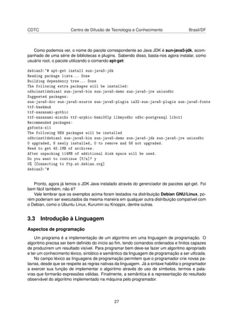 CDTC Centro de Difusão de Tecnologia e Conhecimento Brasil/DF
Como podemos ver, o nome do pacote correspondente ao Java JDK é sun-java5-jdk, acom-
panhado de uma série de bibliotecas e plugins. Sabendo disso, basta-nos agora instalar, como
usuário root, o pacote utilizando o comando apt-get:
debian3:~# apt-get install sun-java5-jdk
Reading package lists... Done
Building dependency tree... Done
The following extra packages will be installed:
odbcinst1debian1 sun-java5-bin sun-java5-demo sun-java5-jre unixodbc
Suggested packages:
sun-java5-doc sun-java5-source sun-java5-plugin ia32-sun-java5-plugin sun-java5-fonts
ttf-baekmuk
ttf-sazanami-gothic
ttf-sazanami-mincho ttf-arphic-bsmi00lp libmyodbc odbc-postgresql libct1
Recommended packages:
gsfonts-x11
The following NEW packages will be installed
odbcinst1debian1 sun-java5-bin sun-java5-demo sun-java5-jdk sun-java5-jre unixodbc
0 upgraded, 6 newly installed, 0 to remove and 58 not upgraded.
Need to get 45.1MB of archives.
After unpacking 114MB of additional disk space will be used.
Do you want to continue [Y/n]? y
0% [Connecting to ftp.at.debian.org]
debian3:~#
Pronto, agora já temos o JDK Java instalado através do gerenciador de pacotes apt-get. Foi
bem fácil também, não é?
Vale lembrar que os exemplos acima foram testados na distribuição Debian GNU/Linux, po-
rém poderiam ser executados da mesma maneira em qualquer outra distribuição compatível com
o Debian, como o Ubuntu Linux, Kurumin ou Knoppix, dentre outras.
3.3 Introdução à Linguagem
Aspectos de programação
Um programa é a implementação de um algoritmo em uma linguagem de programação. O
algoritmo precisa ser bem deﬁnido do início ao ﬁm, tendo comandos ordenados e ﬁnitos capazes
de produzirem um resultado visível. Para programar bem deve-se fazer um algoritmo apropriado
e ter um conhecimento léxico, sintático e semântico da linguagem de programação a ser utlizada.
No campo léxico as linguagens de programação permitem que o programador crie novas pa-
lavras, desde que se respeite as regras nativas da linguagem. Já a sintaxe habilita o programador
a exercer sua função de implementar o algoritmo através do uso de símbolos, termos e pala-
vras que formarão expressões válidas. Finalmente, a semântica é a representação do resultado
observável do algoritmo implementado na máquina pelo programador.
27
 