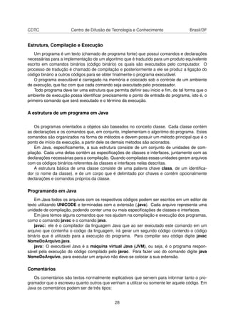 CDTC Centro de Difusão de Tecnologia e Conhecimento Brasil/DF
Estrutura, Compilação e Execução
Um programa é um texto (chamado de programa fonte) que possui comandos e declarações
necessárias para a implementação de um algoritmo que é traduzido para um produto equivalente
escrito em comandos binários (código binário) os quais são executados pelo computador. O
processo de tradução é chamado de compilação e posteriormente a ele se produz a ligação do
código binário a outros códigos para se obter ﬁnalmente o programa executável.
O programa executável é carregado na memória e colocado sob o controle de um ambiente
de execução, que faz com que cada comando seja executado pelo processador.
Todo programa deve ter uma estrutura que permita deﬁnir seu inicio e ﬁm, de tal forma que o
ambiente de execução possa identiﬁcar precisamente o ponto de entrada do programa, isto é, o
primeiro comando que será executado e o término da execução.
A estrutura de um programa em Java
Os programas orientados a objetos são baseados no conceito classe. Cada classe contém
as declarações e os comandos que, em conjunto, implementam o algoritmo do programa. Estes
comandos são organizados na forma de métodos e devem possuir um método principal que é o
ponto de início da execução, a partir dele os demais métodos são acionados.
Em Java, especiﬁcamente, a sua estrutura consiste de um conjunto de unidades de com-
pilação. Cada uma delas contêm as especiﬁcações de classes e interfaces, juntamente com as
declarações necessárias para a compilação. Quando compiladas essas unidades geram arquivos
com os códigos binários referentes às classes e interfaces nelas descritas.
A estrutura básica de uma classe consiste de uma palavra chave class, de um identiﬁca-
dor (o nome da classe), e de um corpo que é delimitado por chaves e contém opcionalmente
declarações e comandos próprios da classe.
Programando em Java
Em Java todos os arquivos com os respectivos códigos podem ser escritos em um editor de
texto utilizando UNICODE e terminadas com a extensão (.java). Cada arquivo representa uma
unidade de compilação, podendo conter uma ou mais especiﬁcações de classes e interfaces.
Em java temos alguns comandos que nos ajudam na compilação e execução dos programas,
como o comando javac e o comando java.
javac: ele é o compilador da linguagem Java que ao ser executado este comando em um
arquivo que contenha o codigo da linguagem, irá gerar um segundo código contendo o código
binário que é utilizado para a execução do programa. Para compilar seu código digite javac
NomeDoArquivo.java.
java: O executável Java é a máquina virtual Java (JVM), ou seja, é o programa respon-
sável pela execução do código compilado pelo javac. Para fazer uso do comando digite java
NomeDoArquivo, para executar um arquivo não deve-se colocar a sua extensão.
Comentários
Os comentários são textos normalmente explicativos que servem para informar tanto o pro-
gramador que o escreveu quanto outros que venham a utilizar ou somente ler aquele código. Em
Java os comentários podem ser de três tipos:
28
 