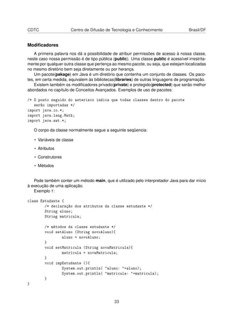 CDTC Centro de Difusão de Tecnologia e Conhecimento Brasil/DF
Modiﬁcadores
A primeira palavra nos dá a possibilidade de atribuir permissões de acesso à nossa classe,
neste caso nossa permissão é de tipo pública (public). Uma classe public é acessível irrestrita-
mente por qualquer outra classe que pertença ao mesmo pacote, ou seja, que estejam localizadas
no mesmo diretório bem seja diretamente ou por herança.
Um pacote(pakage) em Java é um diretório que contenha um conjunto de classes. Os paco-
tes, em certa medida, equivalem às bibliotecas(libraries) de outras linguagens de programação.
Existem também os modiﬁcadores privado(private) e protegido(protected) que serão melhor
abordados no capítulo de Conceitos Avançados. Exemplos de uso de pacotes:
/* O ponto seguido do asterisco indica que todas classes dentro do pacote
serão importadas */
import java.io.*;
import java.lang.Math;
import java.awt.*;
O corpo da classe normalmente segue a seguinte seqüencia:
• Variáveis de classe
• Atributos
• Construtores
• Métodos
Pode também conter um método main, que é utilizado pelo interpretador Java para dar início
à execução de uma aplicação.
Exemplo 1:
class Estudante {
/* declaração dos atributos da classe estudante */
String aluno;
String matricula;
/* métodos da classe estudante */
void setAluno (String novoAluno){
aluno = novoAluno;
}
void setMatricula (String novaMatricula){
matrícula = novaMatricula;
}
void impEstudante (){
System.out.println( "aluno: "+aluno);
System.out.println( "matricula: "+matricula);
}
}
33
 