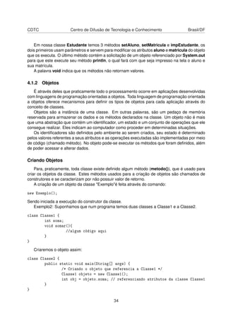 CDTC Centro de Difusão de Tecnologia e Conhecimento Brasil/DF
Em nossa classe Estudante temos 3 métodos setAluno, setMatricula e impEstudante, os
dois primeiros usam parâmetros e servem para modiﬁcar os atributos aluno e matricula do objeto
que os executa. O último método contém a solicitação de um objeto referenciado por System.out
para que este execute seu método println, o qual fará com que seja impresso na tela o aluno e
sua matrícula.
A palavra void indica que os métodos não retornam valores.
4.1.2 Objetos
É através deles que praticamente todo o processamento ocorre em aplicações desenvolvidas
com linguagens de programação orientadas a objetos. Toda linguagem de programação orientada
a objetos oferece mecanismos para deﬁnir os tipos de objetos para cada aplicação através do
conceito de classes.
Objetos são a instância de uma classe. Em outras palavras, são um pedaço de memória
reservada para armazenar os dados e os métodos declarados na classe. Um objeto não é mais
que uma abstração que contém um identiﬁcador, um estado e um conjunto de operações que ele
consegue realizar. Eles indicam ao computador como proceder em determinadas situações.
Os identiﬁcadores são deﬁnidos pelo ambiente ao serem criados, seu estado é determinado
pelos valores referentes a seus atributos e as operações executadas são implementadas por meio
de código (chamado método). No objeto pode-se executar os métodos que foram deﬁnidos, além
de poder acessar e alterar dados.
Criando Objetos
Para, praticamente, toda classe existe deﬁnido algum método (metodo()), que é usado para
criar os objetos da classe. Estes métodos usados para a criação de objetos são chamados de
construtores e se caracterizam por não possuir valor de retorno.
A criação de um objeto da classe "Exemplo"é feita através do comando:
new Exemplo();
Sendo iniciada a execução do construtor da classe.
Exemplo2: Suponhamos que num programa temos duas classes a Classe1 e a Classe2.
class Classe1 {
int soma;
void somar(){
//algum código aqui
}
}
Criaremos o objeto assim:
class Classe2 {
public static void main(String[] args) {
/* Criando o objeto que referencia a Classe1 */
Classe1 objeto = new Classe1();
int obj = objeto.soma; // referenciando atributos da classe Classe1
}
}
34
 