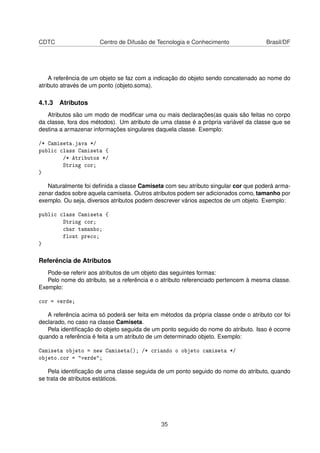 CDTC Centro de Difusão de Tecnologia e Conhecimento Brasil/DF
A referência de um objeto se faz com a indicação do objeto sendo concatenado ao nome do
atributo através de um ponto (objeto.soma).
4.1.3 Atributos
Atributos são um modo de modiﬁcar uma ou mais declarações(as quais são feitas no corpo
da classe, fora dos métodos). Um atributo de uma classe é a própria variável da classe que se
destina a armazenar informações singulares daquela classe. Exemplo:
/* Camiseta.java */
public class Camiseta {
/* Atributos */
String cor;
}
Naturalmente foi deﬁnida a classe Camiseta com seu atributo singular cor que poderá arma-
zenar dados sobre aquela camiseta. Outros atributos podem ser adicionados como, tamanho por
exemplo. Ou seja, diversos atributos podem descrever vários aspectos de um objeto. Exemplo:
public class Camiseta {
String cor;
char tamanho;
float preco;
}
Referência de Atributos
Pode-se referir aos atributos de um objeto das seguintes formas:
Pelo nome do atributo, se a referência e o atributo referenciado pertencem à mesma classe.
Exemplo:
cor = verde;
A referência acima só poderá ser feita em métodos da própria classe onde o atributo cor foi
declarado, no caso na classe Camiseta.
Pela identiﬁcação do objeto seguida de um ponto seguido do nome do atributo. Isso é ocorre
quando a referência é feita a um atributo de um determinado objeto. Exemplo:
Camiseta objeto = new Camiseta(); /* criando o objeto camiseta */
objeto.cor = "verde";
Pela identiﬁcação de uma classe seguida de um ponto seguido do nome do atributo, quando
se trata de atributos estáticos.
35
 