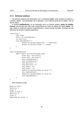 CDTC Centro de Difusão de Tecnologia e Conhecimento Brasil/DF
4.1.4 Atributos estáticos
Os atributos estáticos são declarados com o modiﬁcador static, estes atributos se aplicam a
funções e dados. Sua declaração não é aplicada a uma instância particular do objeto, mas ao
tipo do objeto.
A variável totalDeAlunos, ao ser declarada como um atributo estático (static int totalDe-
Alunos), permite que seu valor seja compartilhado por todos os objetos da classe Aluno. Ou
seja, todas as instâncias estarão compartilhando a mesma porção de dado. Exemplo de uma
referência de atributo a objetos especíﬁcos:
class Aluno {
char turma;
static int totalDeAlunos;
int matricula;
void imprimeAluno() {
System.out.println("Matricula: " + matricula);
System.out.println("Turma: " + turma);
}
}
class CriadorObjetos{
public static void main(String[] arg){
Aluno obj1 = new Aluno();
Aluno obj2 = new Aluno();
obj1.totalDeAlunos++;
obj2.totalDeAlunos++;
obj1.matricula = 1;
obj2.matricula = 2;
obj1.turma = 'K';
obj2.turma = 'F';
System.out.println("Dados do aluno 1");
obj1.imprimeAluno();
System.out.println("Dados do aluno 2");
obj2.imprimeAluno();
}
}
Será impresso na tela:
Dados do aluno 1
Matricula: 1
Turma: K
Dados do aluno 2
Matricula: 2
Turma: F
Quantidade de alunos: 2
36
 