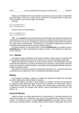 CDTC Centro de Difusão de Tecnologia e Conhecimento Brasil/DF
Repare que "totalDeAlunos"foi incrementado em cada objeto, porém seu valor é compartilhado
pelos dois objetos. Note que o melhor jeito de referenciar uma variável estática é utilizando o
nome da classe e não o nome do objeto. Por exemplo:
As linhas:
obj1.totalDeAlunos++;
obj2.totalDeAlunos++;
Ficariam melhor se substituídas por:
Aluno.totalDeAlunos++;
Aluno.totalDeAlunos++;
OBS:. O uso abusivo de elementos estáticos é desencorajado, pois elementos estáticos são
armazenados uma vez na memória e todos os objetos com acesso permitido acessarão o mesmo
local. Isso pode ser fonte de inconsistência já que diversos objetos estarão lendo e escrevendo
no mesmo local concorrentemente. Adicionalmente, na orientação à objeto deve-se evitar que
informações desnecessárias sejam visíveis por objetos externos.
Em nosso programa, foi mais efetivo deﬁnir a variável totalDeAlunos como estática, já que o
totalDeAlunos é um valor compartilhado por todos os alunos, e não especíﬁco de cada aluno,
como a matrícula.
4.1.5 Métodos
Na seqüência serão relembrados os conceitos de classe e objeto, porque é necessário que
os manipulemos perfeitamente para poder entender tudo o que será apresentado nesta lição.
Objetos são instâncias de classes. Ao serem criados, possuem uma identiﬁcação única que
é atribuída pelo ambiente e um conjunto de atributos que o caracteriza. Estes atributos assumem
valores que compõem o estado do objeto, e cada objeto executa operações deﬁnidas através de
códigos chamados métodos.
Nas classes encontramos os objetos e suas devidas descrições, isto é , as classes descrevem
os atributos de seus objetos, bem como os métodos que eles podem executar.
Métodos
Nas linguagens orientadas a objetos os métodos são usados para implementar operações
que serão usadas pelos objetos criados no programa.
Os métodos deﬁnem as ações a serem tomadas em diversos momentos da execução de
um programa, dando dinamismo capaz de permitir que os objetos, em muitos casos, imitem o
comportamento de objetos reais. São os métodos que realizam todas as tarefas para as quais
o programa foi escrito, por exemplo, fazer cálculos, resumir informações de um arquivo, criar
gráﬁcos, etc.
Chamando Métodos
Podemos chamar um método explicitamente ou implicitamente. A chamada explícita se dá
através da execução de um comando ou por meio de uma expressão que contém o nome do
método. Por exemplo ao chamar o método System.out.println (sua função é imprimir na tela)
fazemos uma chamada explícita. Chamada implícita ocorre quando o interpretador Java chama
37
 