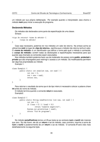 CDTC Centro de Difusão de Tecnologia e Conhecimento Brasil/DF
um método por sua própria deliberação. Por exemplo quando o interpretador Java chama o
método main para iniciar a execução do programa.
Declarando Métodos
Os métodos são declarados como parte da especiﬁcação de uma classe.
Sintaxe:
<tipo de retorno> <nome do método> {
<corpo do método>
}
Caso seja necessário, podemos ter nos métodos um valor de retorno. Na sintaxe acima se
utilizarmos void no lugar de <tipo de retorno>, signiﬁca que o método não retorna nenhum valor.
O <nome do método> é um identiﬁcador que deﬁne o nome pelo qual o método é conhecido,
o <corpo do método> contém todas as declarações e especiﬁcações necessárias para que
quando seja chamado os comandos sejam executados.
Nos métodos também podemos fazer uso de moderador de acesso como public, protected e
private que são empregados para restringir o acesso a um método. Os modiﬁcadores permitem
dar algumas propriedades ao método.
Exemplo 1:
class Exemplo1 {
public static int soma(int num, int num2 ) {
int res = 0;
res = num + num2;
return res;
}
}
Para retornar o resultado da soma que é de tipo inteiro é necessário colocar a palavra chave
int antes do nome do método.
O método termina quando o comando return é executado.
Exemplo2:
class Exemplo2 {
public static String somaPositivos (int num, int num2 ) {
int res = 0;
if ((num < 0) || (num2 < 0))
return "numeros negativos";
System.out.println(num + num2);
return "fim de programa";
}
}
No método somaPositivos temos um if que testa se as variáveis num e num2 são maiores
que zero. Se não forem, ele dá um return e sai do método, caso contrário, imprime a soma de
num e num2 e posteriormente dá um return e sai do método. O comando if será visto mais
detalhadamente na seguinte lição.
38
 