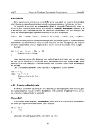 CDTC Centro de Difusão de Tecnologia e Conhecimento Brasil/DF
Comando For
Como os comandos anteriores, o comando for serve para repetir um conjunto de instruções,
diferindo dos demais pela existência de procedimentos executados no inicío de sua estrutura.
Na execução do comando for o <comando inicial> é executado (Caso ele não exista ne-
nhuma ação é realizada nesse passo). Em seguida a <condição de parada> é avaliada e se
o resultado for falso o comando termina. Se o resultado for verdadeiro uma nova interação tem
início e o controle passa para o primeiro comando da cláusula de repetição.
Sintaxe: for (<comando inicial> ; <condição de parada> ; <cláusula_fim_iteração>){ }
Possui um cabeçalho com três elementos separados por ponto e vírgula, no primeiro elemento
declaramos o tipo de variável que vamos utilizar e atribuimos um valor inicial para ela. No segundo
elemento é declarada a condição de parada e no terceiro temos a cláusula de ﬁm de iteração.
Exemplo:
for ( int var = 0; var <= 10; var++){
System.out.println(var);
}
Neste exemplo, primeiro foi declarada uma variável var de tipo inteiro com um valor inicial
de zero, depois é testada a condição que se for satisfeita será impresso o valor de var, senão
terminará o ciclo de repetição e o controle passará para o primeiro comando que estiver depois
do bloco for .
OBS :. O exemplo usando for acima equivale ao código abaixo usando o while:
int var = 0;
while (var <= 10) {
System.out.println (var);
var ++;
}
4.2.2 Estruturas Condicionais
A estrutura condicional faz com que o ﬂuxo de execução de um programa seja desviado, pois
às vezes precisamos executar um bloco de ações ou uma seqüência de ações primitivas apenas
se uma determinada condição for satisfeita.
Comando if
Sua sintaxe é if (<condição>) <comandos> , ela nos diz que se a condição for verdadeira
as ações que seguem serão executadas. Veja o exemplo:
if (x > 0) {
++x;
}
Lê-se: se x for maior que zero então incremente um em x.
42
 