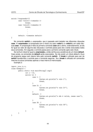 CDTC Centro de Difusão de Tecnologia e Conhecimento Brasil/DF
switch (<expressão>){
case <valor1>:<comandos 1>
break;
case <valor2>:<comandos 2>
break;
.
.
.
default: <comandos default>
}
No comando switch a <expressão> que é passada será testada nas diferentes cláusulas
case. A <expressão> é comparada com o rótulo (no caso <valor1> e <valor2>) em cada cláu-
sula case. A comparação é feita do primeiro comando case até o último, ordenadamente, se ela
for igual ao valor de alguma das cláusulas o controle passa para ela e serão executados todos
seus comandos. Em seguida o controle passa para o primeiro comando após este rótulo.
Se nenhum rótulo for igual a <expressão>, então veriﬁca-se a existência de um rótulo default.
Caso exista, os comandos de default serão executados. Se não existir um rótulo default o ﬂuxo
do programa segue sem desvio feito pelo comando switch. O break é utilizado para sair do
switch transferindo o controle para o comando seguinte. Se o break é utilizado em comandos
internos à outros comandos apenas o mais interno é interrompido.
Exemplo 2:
import java.io.*;
class Exemplo2 {
public static void main(String[] arg){
int x = 21;
switch (x) {
case 1: {
System.out.println("x vale 1");
break;
}
case 21: {
System.out.println("x vale 21");
break;
}
default: {
System.out.println("x não é valido, nesse caso");
break;
}
case 30: {
System.out.println("x vale 30");
break;
}
}
}
}
44
 