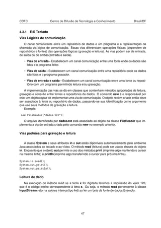CDTC Centro de Difusão de Tecnologia e Conhecimento Brasil/DF
4.3.1 E/S Teclado
Vias Lógicas de comunicação
O canal comunicante entre um repositório de dados e um programa é a representação da
chamada via lógica de comunicação. Essas vias diferenciam operações físicas (dependem de
repositórios e fontes) das operações lógicas (gravação e leitura). As vias podem ser de entrada,
de saída ou de ambas(entrada e saída).
• Vias de entrada - Estabelecem um canal comunicação entre uma fonte onde os dados são
lidos e o programa leitor.
• Vias de saída - Estabelecem um canal comunicação entre uma repositório onde os dados
são lidos e o programa gravador.
• Vias de entrada e saída - Estabelecem um canal comunicação entre uma fonte ou reposi-
tório com um programa permitindo leitura e/ou gravação.
A implementação das vias se dá em classes que contenham métodos apropriados de leitura,
gravação e conexão entre fontes e repositórios de dados. O comando new é o responsável por
criar um objeto capaz de implementar uma via de comunicação. O objeto recém-criado então deve
ser associado à fonte ou repositório de dados, passando-se sua identiﬁcação como argumento
que use seus métodos de gravação e leitura.
Exemplo:
new FileReader("dados.txt");
O arquivo identiﬁcado por dados.txt está associado ao objeto da classe FileReader que im-
plementa a via de entrada criada pelo comando new no exemplo anterior.
Vias padrões para gravação e leitura
A classe System e seus atributos in e out estão diponíveis automaticamente pelo ambiente
Java associados ao teclado e ao vídeo. O método read (leitura) pode ser usado através do objeto
in. Enquanto que o objeto out permite o uso dos métodos print (imprime algo mantendo o cursor
na mesma linha) e println(imprime algo transferindo o cursor para próxima linha).
System.in.read();
System.out.print();
System.out.println();
Leitura de dado
Na execução do método read se a tecla x for digitada teremos a impressão do valor 120,
que é o código inteiro correspondente à letra x. Ou seja, o método read pertencente à classe
InputStream retorna valores inteiros(tipo int) ao ler um byte da fonte de dados.Exemplo:
47
 