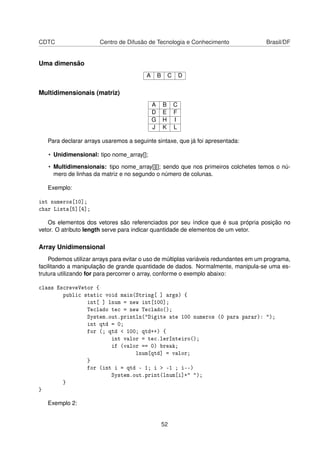 CDTC Centro de Difusão de Tecnologia e Conhecimento Brasil/DF
Uma dimensão
A B C D
Multidimensionais (matriz)
A B C
D E F
G H I
J K L
Para declarar arrays usaremos a seguinte sintaxe, que já foi apresentada:
• Unidimensional: tipo nome_array[];
• Multidimensionais: tipo nome_array[][]; sendo que nos primeiros colchetes temos o nú-
mero de linhas da matriz e no segundo o número de colunas.
Exemplo:
int numeros[10];
char Lista[5][4];
Os elementos dos vetores são referenciados por seu índice que é sua própria posição no
vetor. O atributo length serve para indicar quantidade de elementos de um vetor.
Array Unidimensional
Podemos utilizar arrays para evitar o uso de múltiplas variáveis redundantes em um programa,
facilitando a manipulação de grande quantidade de dados. Normalmente, manipula-se uma es-
trutura utilizando for para percorrer o array, conforme o exemplo abaixo:
class EscreveVetor {
public static void main(String[ ] args) {
int[ ] lnum = new int[100];
Teclado tec = new Teclado();
System.out.println("Digite ate 100 numeros (0 para parar): ");
int qtd = 0;
for (; qtd < 100; qtd++) {
int valor = tec.lerInteiro();
if (valor == 0) break;
lnum[qtd] = valor;
}
for (int i = qtd - 1; i > -1 ; i--)
System.out.print(lnum[i]+" ");
}
}
Exemplo 2:
52
 