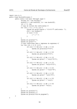CDTC Centro de Difusão de Tecnologia e Conhecimento Brasil/DF
import java.io.*;
public class EscrevePolinomio {
public static void main (String[] args) {
Teclado tec = new Teclado();
double[] n = new double[5], n1 = new double[5];
int j = 0, tam;
/* Laço de leitura dos coeficientes */
for (int i = 0; i <= 3; i++) {
System.out.print("Digite o "+(i+1)+"º coeficiente: ");
n[i] = tec.lerReal();
if (n[i] == 0){
j = j + 1;
}
}
System.out.println("");
System.out.print("");
/* Laço condicional para a impressao da expressao */
for (int i=0; i <= 3; i++){
if( n[i] != 0 && n[i] > 0 && i == 0){
System.out.print(n[i]+"X^3");
}
if( n[i] != 0 && n[i] < 0 && i == 0){
System.out.print(n[i]+"X^3");
}
if( n[i] != 0 && n[i] > 0 && i == 1){
System.out.print(" + "+n[i]+"X^2");
}
if( n[i] != 0 && n[i] < 0 && i == 1){
System.out.print(" "+n[i]+"X^2");
}
if( n[i] != 0 && n[i] > 0 && i == 2){
System.out.print(" + "+n[i]+"X");
}
if( n[i] != 0 && n[i] < 0 && i == 2){
System.out.print(" "+n[i]+"X");
}
if( n[i] != 0 && n[i] > 0 && i == 3){
System.out.print(" + "+n[i]);
}
if( n[i] != 0 && n[i] < 0 && i == 3){
System.out.print(" "+n[i]);
}
}
System.out.println("");
System.out.println("");
System.out.println("Fim de programa");
}
}
53
 