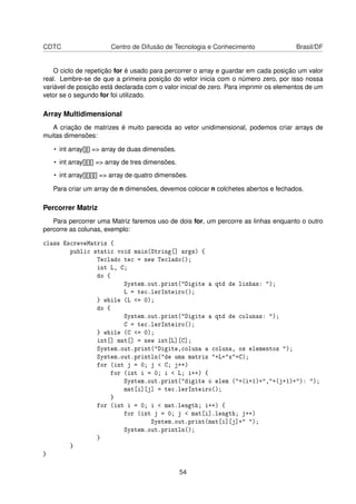 CDTC Centro de Difusão de Tecnologia e Conhecimento Brasil/DF
O ciclo de repetição for é usado para percorrer o array e guardar em cada posição um valor
real. Lembre-se de que a primeira posição do vetor inicia com o número zero, por isso nossa
variável de posição está declarada com o valor inicial de zero. Para imprimir os elementos de um
vetor se o segundo for foi utilizado.
Array Multidimensional
A criação de matrizes é muito parecida ao vetor unidimensional, podemos criar arrays de
muitas dimensões:
• int array[][] => array de duas dimensões.
• int array[][][] => array de tres dimensões.
• int array[][][][] => array de quatro dimensões.
Para criar um array de n dimensões, devemos colocar n colchetes abertos e fechados.
Percorrer Matriz
Para percorrer uma Matriz faremos uso de dois for, um percorre as linhas enquanto o outro
percorre as colunas, exemplo:
class EscreveMatriz {
public static void main(String[] args) {
Teclado tec = new Teclado();
int L, C;
do {
System.out.print("Digite a qtd de linhas: ");
L = tec.lerInteiro();
} while (L <= 0);
do {
System.out.print("Digite a qtd de colunas: ");
C = tec.lerInteiro();
} while (C <= 0);
int[] mat[] = new int[L][C];
System.out.print("Digite,coluna a coluna, os elementos ");
System.out.println("de uma matriz "+L+"x"+C);
for (int j = 0; j < C; j++)
for (int i = 0; i < L; i++) {
System.out.print("digite o elem ("+(i+1)+","+(j+1)+"): ");
mat[i][j] = tec.lerInteiro();
}
for (int i = 0; i < mat.length; i++) {
for (int j = 0; j < mat[i].length; j++)
System.out.print(mat[i][j]+" ");
System.out.println();
}
}
}
54
 