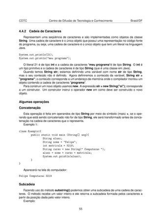 CDTC Centro de Difusão de Tecnologia e Conhecimento Brasil/DF
4.4.2 Cadeia de Caracteres
Representam uma seqüência de caracteres e são implementadas como objetos da classe
String. Uma cadeia de caractere é o único objeto que possui uma representação no código fonte
do programa, ou seja, uma cadeia de caractere é o único objeto que tem um literal na linguagem
Java.
System.out.println(21);
System.out.println("meu programa");
O literal 21 é de tipo int e a cadeia de caracteres "meu programa"é de tipo String. O int é
um tipo primitivo e a cadeia de caracteres é de tipo String (que é uma classe em Java).
Quando temos String str; estamos deﬁnindo uma variável com nome str de tipo String,
mas o seu conteúdo não é deﬁnido. Agora deﬁniremos o conteúdo da variável, String str =
"programa"; o conteúdo corresponde a um endereço de memória onde o compilador montou um
objeto contendo a cadeia de caracteres "programa".
Para construir um novo objeto usamos new. A expressão str = new String("oi"); corresponde
a um construtor. Um construtor instrui o operador new em como deve ser construído o novo
objeto.
Algumas operações
Concatenação
Esta operação é feita em operandos de tipo String por meio do símbolo (mais) +, se o ope-
rando que está sendo concatenado não for de tipo String, ele será transformado antes da conca-
tenação na cadeia de caracteres que o representa.
Exemplo 1:
class Exemplo1{
public static void main (String[] arg){
String aluno;
String nome = "Felipe";
int matricula = 3219;
String curso = new String(" Computacao ");
aluno = nome + curso + matricula;
System.out.println(aluno);
}
}
Aparecerá na tela do computador:
Felipe Computacao 3219
Subcadeia
Fazendo uso do método substring() podemos obter uma subcadeia de uma cadeia de carac-
teres. O método recebe um valor inteiro e ele retorna a subcadeia formada pelos caracteres a
partir da posição dada pelo valor inteiro.
Exemplo:
55
 