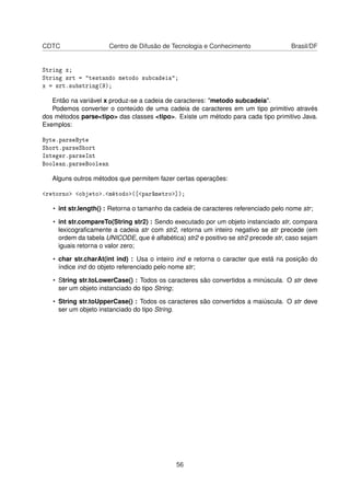 CDTC Centro de Difusão de Tecnologia e Conhecimento Brasil/DF
String x;
String srt = "testando metodo subcadeia";
x = srt.substring(9);
Então na variável x produz-se a cadeia de caracteres: "metodo subcadeia".
Podemos converter o conteúdo de uma cadeia de caracteres em um tipo primitivo através
dos métodos parse<tipo> das classes <tipo>. Existe um método para cada tipo primitivo Java.
Exemplos:
Byte.parseByte
Short.parseShort
Integer.parseInt
Boolean.parseBoolean
Alguns outros métodos que permitem fazer certas operações:
<retorno> <objeto>.<método>([<parâmetro>]);
• int str.length() : Retorna o tamanho da cadeia de caracteres referenciado pelo nome str;
• int str.compareTo(String str2) : Sendo executado por um objeto instanciado str, compara
lexicograﬁcamente a cadeia str com str2, retorna um inteiro negativo se str precede (em
ordem da tabela UNICODE, que é alfabética) str2 e positivo se str2 precede str, caso sejam
iguais retorna o valor zero;
• char str.charAt(int ind) : Usa o inteiro ind e retorna o caracter que está na posição do
índice ind do objeto referenciado pelo nome str;
• String str.toLowerCase() : Todos os caracteres são convertidos a minúscula. O str deve
ser um objeto instanciado do tipo String;
• String str.toUpperCase() : Todos os caracteres são convertidos a maiúscula. O str deve
ser um objeto instanciado do tipo String.
56
 