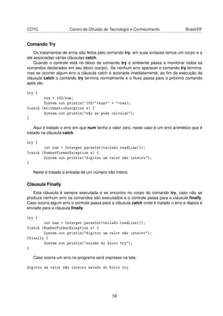 CDTC Centro de Difusão de Tecnologia e Conhecimento Brasil/DF
Comando Try
Os tratamentos de erros são feitos pelo comando try, em suas sintaxes temos um corpo e a
ele associadas várias cláusulas catch.
Quando o controle está no bloco do comando try o ambiente passa a monitorar todos os
comandos declarados em seu bloco (corpo). Se nenhum erro aparecer o comando try termina,
mas se ocorrer algum erro a cláusula catch é acionada imediatamente, ao ﬁm da execução da
cláusula catch o comando try termina normalmente e o ﬂuxo passa para o próximo comando
após ele.
try {
res = 100/num;
System.out.println("100/"+num+" = "+res);
}catch (ArithmeticExecption e) {
System.out.println("não se pode calcular");
}
Aqui é tratado o erro em que num tenha o valor zero, neste caso é um erro aritmético que é
tratado na cláusula catch.
try {
int num = Interger.parseInt(teclado.readLine());
}catch (NumberFormatException e) {
System.out.println("digitou um valor não inteiro");
}
Neste é tratado a entrada de um número não inteiro.
Cláusula Finally
Esta cláusula é sempre executada e se encontra no corpo do comando try, caso não se
produza nenhum erro os comandos são executados e o controle passa para a cláusula ﬁnally.
Caso ocorra algum erro o controle passa para a cláusula catch onde é tratado o erro e depois é
enviado para a cláusula ﬁnally.
try {
int num = Interger.parseInt(teclado.readLine());
}catch (NumberFormatException e) {
System.out.println("digitou um valor não inteiro");
}finally {
System.out.println("saindo do bloco try");
}
Caso ocorra um erro no programa será impresso na tela:
digitou um valor não inteiro saindo do bloco try
58
 