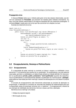 CDTC Centro de Difusão de Tecnologia e Conhecimento Brasil/DF
Propagando erros
A cláusula throws indica que o método pode gerar erros das classes relacionadas, que de-
vem ser subclasses de Throwable, que precisam ser tratados pelos métodos chamadores. Ou
seja, erros das classes relacionadas ou de alguma subclasse têm seu tratamento postergado. O
comando throw é usado para criar erros que não ocorreriam em sitações normais.
Exemplo de tratamento de erros:
import java.io.*;
class TratandoErrodeFormato {
public static void main(String[] arg) throws IOException {
BufferedReader teclado = new BufferedReader(
new InputStreamReader(System.in));
System.out.print("Digite um numero: ");
int num = 0;
while (true) {
try {
num = Integer.parseInt(teclado.readLine());
break;
}catch (NumberFormatException e) {
System.out.print("Por favor, digite um valor inteiro: ");
}
}
System.out.println("O numero digitado foi: "+num);
System.out.println("fim de programa");
}
}
5.2 Encapsulamento, Herança e Polimorﬁsmo
5.2.1 Encapsulamento
É a capacidade de poder restringir ou controlar na classe o acesso e a visibilidade a seus
elementos. É normalmente feito através de um qualiﬁcador. Os qualiﬁcadores, que são palavras
reservadas, permitem a visibilidade a um determinado atributo ou método deﬁnido. Em Java exis-
tem os qualiﬁcadores private, public, protected e "sem"qualiﬁcador (quando não especiﬁca-
mos os qualiﬁcadores, é automaticamente adotado o qualiﬁcador em nível de pacote - package),
estas palavras reservadas permitem restringir o acesso às declarações de uma classe e à própria
classe.
O conceito de encapsulamento está intimamente relacionado ao conceito de abstração na
programação. A abstração é o processo de "esconder"dos detalhes de implementação para que
o programador possa se preocupar somente com a "essência". O encapsulamento, através da
sua restrição de visibilidade dos elementos internos à classe, permite a abstração.
Benefícios de se restringir uma classe:
• Código de programa legível;
• Minimização de erros;
59
 