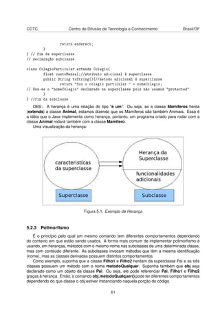 CDTC Centro de Difusão de Tecnologia e Conhecimento Brasil/DF
return endereco;
}
} // fim da superclasse
// declaração subclasse
class ColegioParticular extends Colegio{
float custoMensal;//atributo adicional à superclasse
public String toString(){//metodo adicional à superclasse
return "Sou o colegio particular " + nomeColegio;
// Usa-se o "nomeColegio" declarado na superclasse pois não usamos "protected"
}
} //fim da subclasse
OBS:. A herança é uma relação do tipo "é um". Ou seja, se a classe Mamiferos herda
(extends) a classe Animal, estamos dizendo que os Mamíferos são também Animais. Essa é
a idéia que o Java implementa como herança, portanto, um programa criado para rodar com a
classe Animal rodará também com a classe Mamifero.
Uma visualização da herança:
Figura 5.1: Exemplo de Herança
5.2.3 Polimorﬁsmo
É o princípio pelo qual um mesmo comando tem diferentes comportamentos dependendo
do contexto em que estão sendo usados. A forma mais comum de implementar polimorﬁsmo é
usando, em heranças, métodos com o mesmo nome nas subclasses de uma determinada classe,
mas com conteúdo diferente. As subclasses invocam métodos que têm a mesma identiﬁcação
(nome), mas as classes derivadas possuem distintos comportamentos.
Como exemplo, suponha que a classe Filho1 e Filho2 herdam da superclasse Pai e as três
classes possuem um método com o nome metodoQualquer. Suponha também que obj seja
declarado como um objeto da classe Pai. Ou seja, ele pode referenciar Pai, Filho1 e Filho2
graças à herança. Então, o comando obj.metodoQualquer() pode ter diferentes comportamentos
dependendo do que classe o obj estiver instanciando naquela porção do código.
61
 