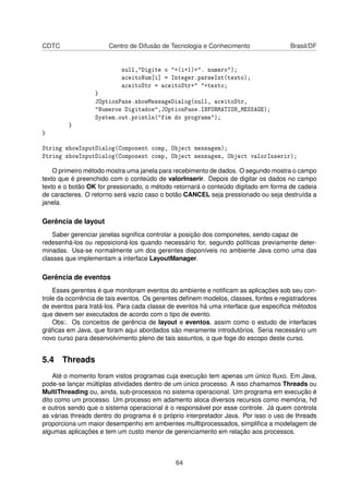 CDTC Centro de Difusão de Tecnologia e Conhecimento Brasil/DF
null,"Digite o "+(i+1)+". numero");
aceitoNum[i] = Integer.parseInt(texto);
aceitoStr = aceitoStr+" "+texto;
}
JOptionPane.showMessageDialog(null, aceitoStr,
"Numeros Digitados",JOptionPane.INFORMATION_MESSAGE);
System.out.println("fim do programa");
}
}
String showInputDialog(Component comp, Object mensagem);
String showInputDialog(Component comp, Object mensagem, Object valorInserir);
O primeiro método mostra uma janela para recebimento de dados. O segundo mostra o campo
texto que é preenchido com o conteúdo de valorInserir. Depois de digitar os dados no campo
texto e o botão OK for pressionado, o método retornará o conteúdo digitado em forma de cadeia
de caracteres. O retorno será vazio caso o botão CANCEL seja pressionado ou seja destruída a
janela.
Gerência de layout
Saber gerenciar janelas signiﬁca controlar a posição dos componetes, sendo capaz de
redesenhá-los ou reposicioná-los quando necessário for, segundo políticas previamente deter-
minadas. Usa-se normalmente um dos gerentes disponíveis no ambiente Java como uma das
classes que implementam a interface LayoutManager.
Gerência de eventos
Esses gerentes é que monitoram eventos do ambiente e notiﬁcam as aplicações sob seu con-
trole da ocorrência de tais eventos. Os gerentes deﬁnem modelos, classes, fontes e registradores
de eventos para tratá-los. Para cada classe de eventos há uma interface que especiﬁca métodos
que devem ser executados de acordo com o tipo de evento.
Obs:. Os conceitos de gerência de layout e eventos, assim como o estudo de interfaces
gráﬁcas em Java, que foram aqui abordados são meramente introdutórios. Seria necessário um
novo curso para desenvolvimento pleno de tais assuntos, o que foge do escopo deste curso.
5.4 Threads
Até o momento foram vistos programas cuja execução tem apenas um único ﬂuxo. Em Java,
pode-se lançar múltiplas atividades dentro de um único processo. A isso chamamos Threads ou
MultiThreading ou, ainda, sub-processos no sistema operacional. Um programa em execução é
dito como um processo. Um processo em adamento aloca diversos recursos como memória, hd
e outros sendo que o sistema operacional é o responsável por esse controle. Já quem controla
as várias threads dentro do programa é o próprio interpretador Java. Por isso o uso de threads
proporciona um maior desempenho em ambientes mulltiprocessados, simpliﬁca a modelagem de
algumas aplicações e tem um custo menor de gerenciamento em relação aos processos.
64
 