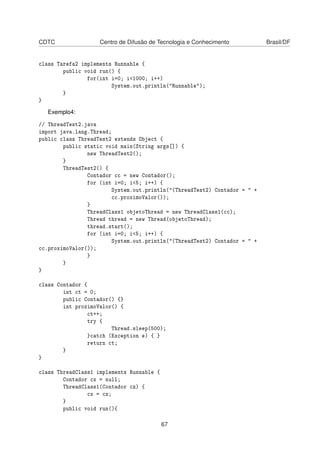 CDTC Centro de Difusão de Tecnologia e Conhecimento Brasil/DF
class Tarefa2 implements Runnable {
public void run() {
for(int i=0; i<1000; i++)
System.out.println("Runnable");
}
}
Exemplo4:
// ThreadTest2.java
import java.lang.Thread;
public class ThreadTest2 extends Object {
public static void main(String args[]) {
new ThreadTest2();
}
ThreadTest2() {
Contador cc = new Contador();
for (int i=0; i<5; i++) {
System.out.println("(ThreadTest2) Contador = " +
cc.proximoValor());
}
ThreadClass1 objetoThread = new ThreadClass1(cc);
Thread thread = new Thread(objetoThread);
thread.start();
for (int i=0; i<5; i++) {
System.out.println("(ThreadTest2) Contador = " +
cc.proximoValor());
}
}
}
class Contador {
int ct = 0;
public Contador() {}
int proximoValor() {
ct++;
try {
Thread.sleep(500);
}catch (Exception e) { }
return ct;
}
}
class ThreadClass1 implements Runnable {
Contador cx = null;
ThreadClass1(Contador cz) {
cx = cz;
}
public void run(){
67
 