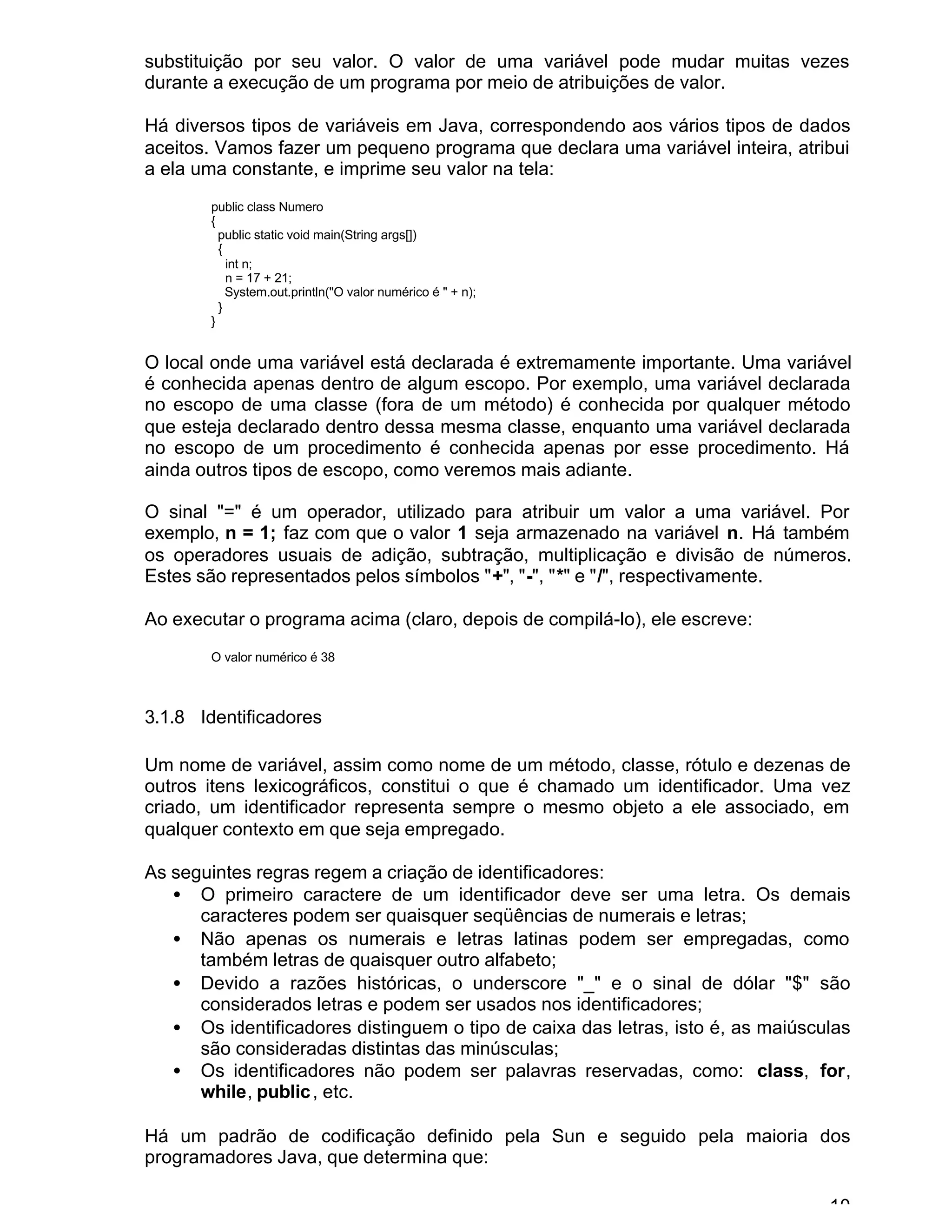 10
substituição por seu valor. O valor de uma variável pode mudar muitas vezes
durante a execução de um programa por meio de atribuições de valor.
Há diversos tipos de variáveis em Java, correspondendo aos vários tipos de dados
aceitos. Vamos fazer um pequeno programa que declara uma variável inteira, atribui
a ela uma constante, e imprime seu valor na tela:
public class Numero
{
public static void main(String args[])
{
int n;
n = 17 + 21;
System.out.println("O valor numérico é " + n);
}
}
O local onde uma variável está declarada é extremamente importante. Uma variável
é conhecida apenas dentro de algum escopo. Por exemplo, uma variável declarada
no escopo de uma classe (fora de um método) é conhecida por qualquer método
que esteja declarado dentro dessa mesma classe, enquanto uma variável declarada
no escopo de um procedimento é conhecida apenas por esse procedimento. Há
ainda outros tipos de escopo, como veremos mais adiante.
O sinal "=" é um operador, utilizado para atribuir um valor a uma variável. Por
exemplo, n = 1; faz com que o valor 1 seja armazenado na variável n. Há também
os operadores usuais de adição, subtração, multiplicação e divisão de números.
Estes são representados pelos símbolos "+", "-", "*" e "/", respectivamente.
Ao executar o programa acima (claro, depois de compilá-lo), ele escreve:
O valor numérico é 38
3.1.8 Identificadores
Um nome de variável, assim como nome de um método, classe, rótulo e dezenas de
outros itens lexicográficos, constitui o que é chamado um identificador. Uma vez
criado, um identificador representa sempre o mesmo objeto a ele associado, em
qualquer contexto em que seja empregado.
As seguintes regras regem a criação de identificadores:
• O primeiro caractere de um identificador deve ser uma letra. Os demais
caracteres podem ser quaisquer seqüências de numerais e letras;
• Não apenas os numerais e letras latinas podem ser empregadas, como
também letras de quaisquer outro alfabeto;
• Devido a razões históricas, o underscore "_" e o sinal de dólar "$" são
considerados letras e podem ser usados nos identificadores;
• Os identificadores distinguem o tipo de caixa das letras, isto é, as maiúsculas
são consideradas distintas das minúsculas;
• Os identificadores não podem ser palavras reservadas, como: class, for,
while, public, etc.
Há um padrão de codificação definido pela Sun e seguido pela maioria dos
programadores Java, que determina que:
 