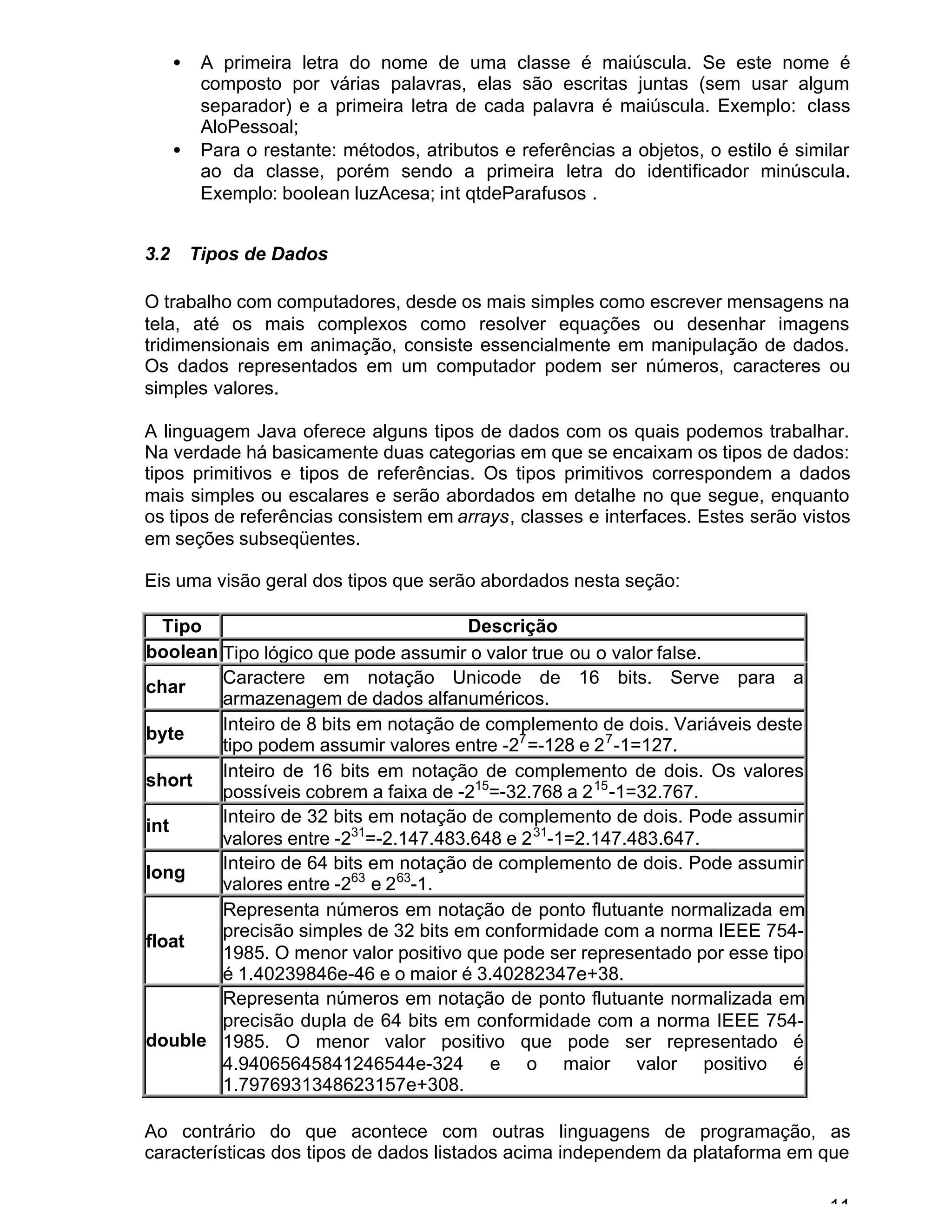 11
• A primeira letra do nome de uma classe é maiúscula. Se este nome é
composto por várias palavras, elas são escritas juntas (sem usar algum
separador) e a primeira letra de cada palavra é maiúscula. Exemplo: class
AloPessoal;
• Para o restante: métodos, atributos e referências a objetos, o estilo é similar
ao da classe, porém sendo a primeira letra do identificador minúscula.
Exemplo: boolean luzAcesa; int qtdeParafusos .
3.2 Tipos de Dados
O trabalho com computadores, desde os mais simples como escrever mensagens na
tela, até os mais complexos como resolver equações ou desenhar imagens
tridimensionais em animação, consiste essencialmente em manipulação de dados.
Os dados representados em um computador podem ser números, caracteres ou
simples valores.
A linguagem Java oferece alguns tipos de dados com os quais podemos trabalhar.
Na verdade há basicamente duas categorias em que se encaixam os tipos de dados:
tipos primitivos e tipos de referências. Os tipos primitivos correspondem a dados
mais simples ou escalares e serão abordados em detalhe no que segue, enquanto
os tipos de referências consistem em arrays, classes e interfaces. Estes serão vistos
em seções subseqüentes.
Eis uma visão geral dos tipos que serão abordados nesta seção:
Tipo Descrição
boolean Tipo lógico que pode assumir o valor true ou o valor false.
char
Caractere em notação Unicode de 16 bits. Serve para a
armazenagem de dados alfanuméricos.
byte
Inteiro de 8 bits em notação de complemento de dois. Variáveis deste
tipo podem assumir valores entre -27
=-128 e 27
-1=127.
short
Inteiro de 16 bits em notação de complemento de dois. Os valores
possíveis cobrem a faixa de -215
=-32.768 a 215
-1=32.767.
int
Inteiro de 32 bits em notação de complemento de dois. Pode assumir
valores entre -231
=-2.147.483.648 e 231
-1=2.147.483.647.
long
Inteiro de 64 bits em notação de complemento de dois. Pode assumir
valores entre -263
e 263
-1.
float
Representa números em notação de ponto flutuante normalizada em
precisão simples de 32 bits em conformidade com a norma IEEE 754-
1985. O menor valor positivo que pode ser representado por esse tipo
é 1.40239846e-46 e o maior é 3.40282347e+38.
double
Representa números em notação de ponto flutuante normalizada em
precisão dupla de 64 bits em conformidade com a norma IEEE 754-
1985. O menor valor positivo que pode ser representado é
4.94065645841246544e-324 e o maior valor positivo é
1.7976931348623157e+308.
Ao contrário do que acontece com outras linguagens de programação, as
características dos tipos de dados listados acima independem da plataforma em que
 