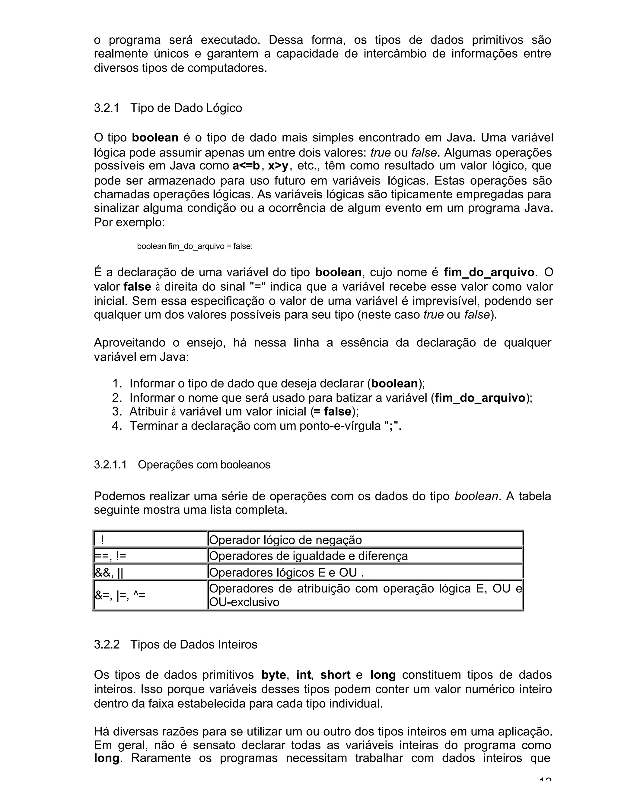 12
o programa será executado. Dessa forma, os tipos de dados primitivos são
realmente únicos e garantem a capacidade de intercâmbio de informações entre
diversos tipos de computadores.
3.2.1 Tipo de Dado Lógico
O tipo boolean é o tipo de dado mais simples encontrado em Java. Uma variável
lógica pode assumir apenas um entre dois valores: true ou false. Algumas operações
possíveis em Java como a<=b, x>y, etc., têm como resultado um valor lógico, que
pode ser armazenado para uso futuro em variáveis lógicas. Estas operações são
chamadas operações lógicas. As variáveis lógicas são tipicamente empregadas para
sinalizar alguma condição ou a ocorrência de algum evento em um programa Java.
Por exemplo:
boolean fim_do_arquivo = false;
É a declaração de uma variável do tipo boolean, cujo nome é fim_do_arquivo. O
valor false à direita do sinal "=" indica que a variável recebe esse valor como valor
inicial. Sem essa especificação o valor de uma variável é imprevisível, podendo ser
qualquer um dos valores possíveis para seu tipo (neste caso true ou false).
Aproveitando o ensejo, há nessa linha a essência da declaração de qualquer
variável em Java:
1. Informar o tipo de dado que deseja declarar (boolean);
2. Informar o nome que será usado para batizar a variável (fim_do_arquivo);
3. Atribuir à variável um valor inicial (= false);
4. Terminar a declaração com um ponto-e-vírgula ";".
3.2.1.1 Operações com booleanos
Podemos realizar uma série de operações com os dados do tipo boolean. A tabela
seguinte mostra uma lista completa.
! Operador lógico de negação
==, != Operadores de igualdade e diferença
&&, || Operadores lógicos E e OU .
&=, |=, ^=
Operadores de atribuição com operação lógica E, OU e
OU-exclusivo
3.2.2 Tipos de Dados Inteiros
Os tipos de dados primitivos byte, int, short e long constituem tipos de dados
inteiros. Isso porque variáveis desses tipos podem conter um valor numérico inteiro
dentro da faixa estabelecida para cada tipo individual.
Há diversas razões para se utilizar um ou outro dos tipos inteiros em uma aplicação.
Em geral, não é sensato declarar todas as variáveis inteiras do programa como
long. Raramente os programas necessitam trabalhar com dados inteiros que
 