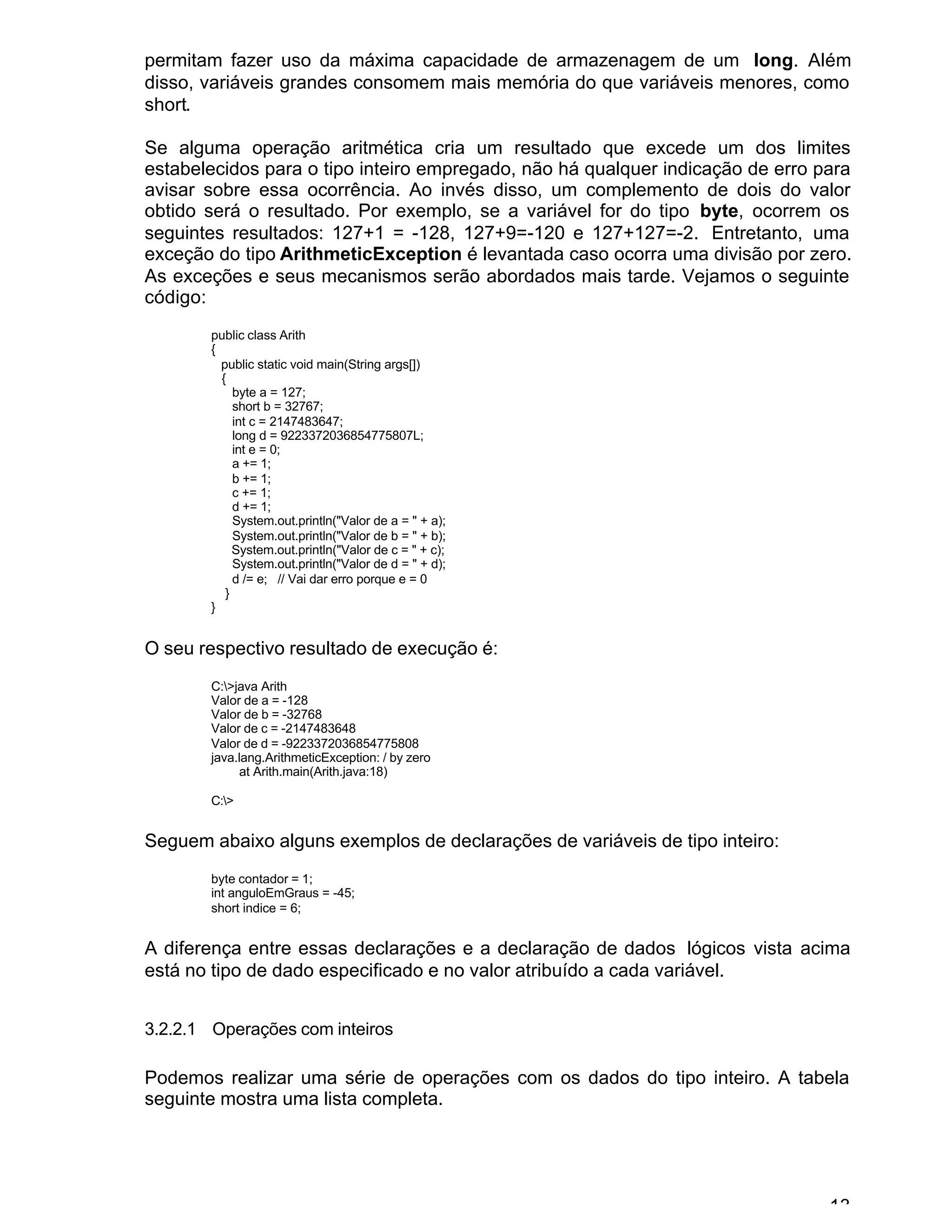 13
permitam fazer uso da máxima capacidade de armazenagem de um long. Além
disso, variáveis grandes consomem mais memória do que variáveis menores, como
short.
Se alguma operação aritmética cria um resultado que excede um dos limites
estabelecidos para o tipo inteiro empregado, não há qualquer indicação de erro para
avisar sobre essa ocorrência. Ao invés disso, um complemento de dois do valor
obtido será o resultado. Por exemplo, se a variável for do tipo byte, ocorrem os
seguintes resultados: 127+1 = -128, 127+9=-120 e 127+127=-2. Entretanto, uma
exceção do tipo ArithmeticException é levantada caso ocorra uma divisão por zero.
As exceções e seus mecanismos serão abordados mais tarde. Vejamos o seguinte
código:
public class Arith
{
public static void main(String args[])
{
byte a = 127;
short b = 32767;
int c = 2147483647;
long d = 9223372036854775807L;
int e = 0;
a += 1;
b += 1;
c += 1;
d += 1;
System.out.println("Valor de a = " + a);
System.out.println("Valor de b = " + b);
System.out.println("Valor de c = " + c);
System.out.println("Valor de d = " + d);
d /= e; // Vai dar erro porque e = 0
}
}
O seu respectivo resultado de execução é:
C:>java Arith
Valor de a = -128
Valor de b = -32768
Valor de c = -2147483648
Valor de d = -9223372036854775808
java.lang.ArithmeticException: / by zero
at Arith.main(Arith.java:18)
C:>
Seguem abaixo alguns exemplos de declarações de variáveis de tipo inteiro:
byte contador = 1;
int anguloEmGraus = -45;
short indice = 6;
A diferença entre essas declarações e a declaração de dados lógicos vista acima
está no tipo de dado especificado e no valor atribuído a cada variável.
3.2.2.1 Operações com inteiros
Podemos realizar uma série de operações com os dados do tipo inteiro. A tabela
seguinte mostra uma lista completa.
 