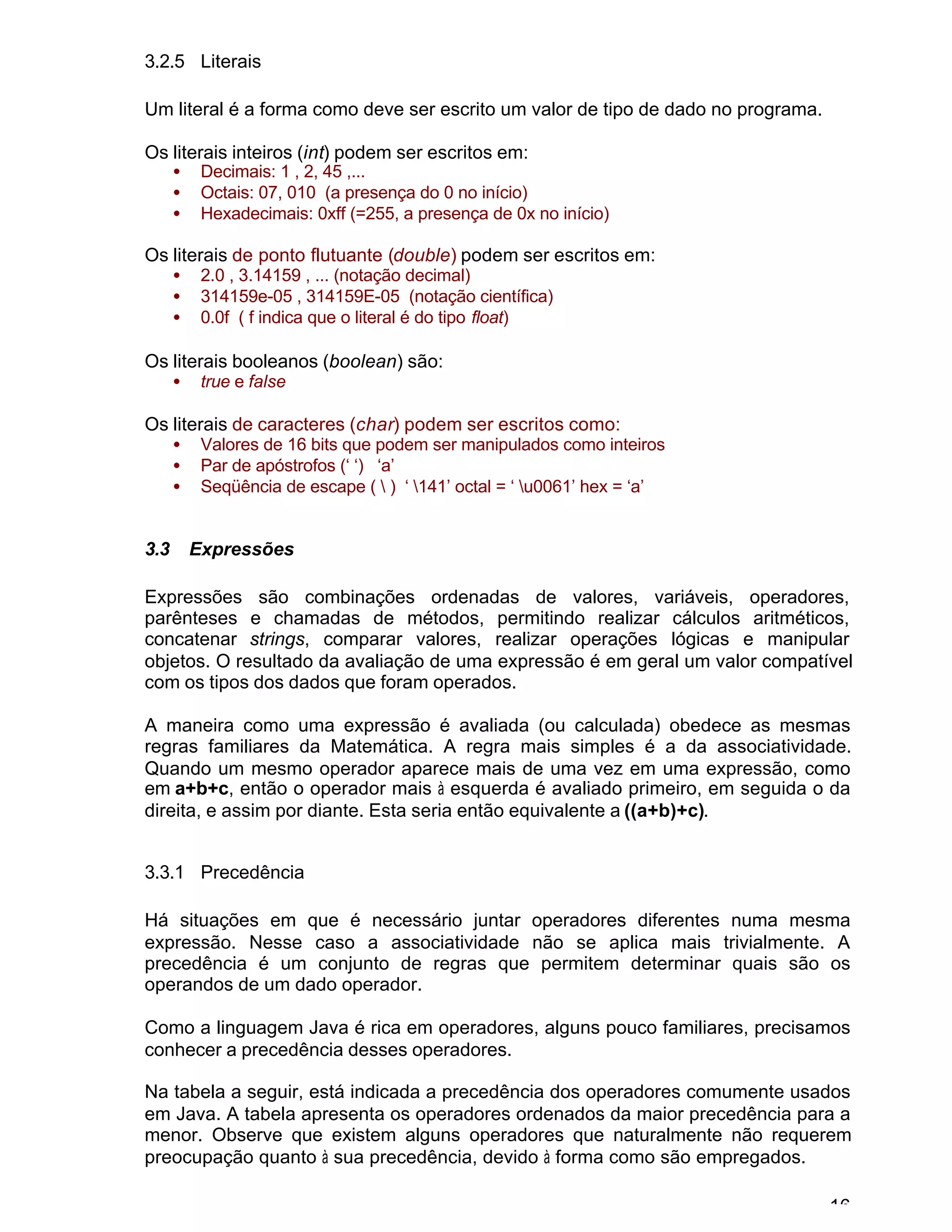 16
3.2.5 Literais
Um literal é a forma como deve ser escrito um valor de tipo de dado no programa.
Os literais inteiros (int) podem ser escritos em:
• Decimais: 1 , 2, 45 ,...
• Octais: 07, 010 (a presença do 0 no início)
• Hexadecimais: 0xff (=255, a presença de 0x no início)
Os literais de ponto flutuante (double) podem ser escritos em:
• 2.0 , 3.14159 , ... (notação decimal)
• 314159e-05 , 314159E-05 (notação científica)
• 0.0f ( f indica que o literal é do tipo float)
Os literais booleanos (boolean) são:
• true e false
Os literais de caracteres (char) podem ser escritos como:
• Valores de 16 bits que podem ser manipulados como inteiros
• Par de apóstrofos (‘ ‘) ‘a’
• Seqüência de escape (  ) ‘ 141’ octal = ‘ u0061’ hex = ‘a’
3.3 Expressões
Expressões são combinações ordenadas de valores, variáveis, operadores,
parênteses e chamadas de métodos, permitindo realizar cálculos aritméticos,
concatenar strings, comparar valores, realizar operações lógicas e manipular
objetos. O resultado da avaliação de uma expressão é em geral um valor compatível
com os tipos dos dados que foram operados.
A maneira como uma expressão é avaliada (ou calculada) obedece as mesmas
regras familiares da Matemática. A regra mais simples é a da associatividade.
Quando um mesmo operador aparece mais de uma vez em uma expressão, como
em a+b+c, então o operador mais à esquerda é avaliado primeiro, em seguida o da
direita, e assim por diante. Esta seria então equivalente a ((a+b)+c).
3.3.1 Precedência
Há situações em que é necessário juntar operadores diferentes numa mesma
expressão. Nesse caso a associatividade não se aplica mais trivialmente. A
precedência é um conjunto de regras que permitem determinar quais são os
operandos de um dado operador.
Como a linguagem Java é rica em operadores, alguns pouco familiares, precisamos
conhecer a precedência desses operadores.
Na tabela a seguir, está indicada a precedência dos operadores comumente usados
em Java. A tabela apresenta os operadores ordenados da maior precedência para a
menor. Observe que existem alguns operadores que naturalmente não requerem
preocupação quanto à sua precedência, devido à forma como são empregados.
 