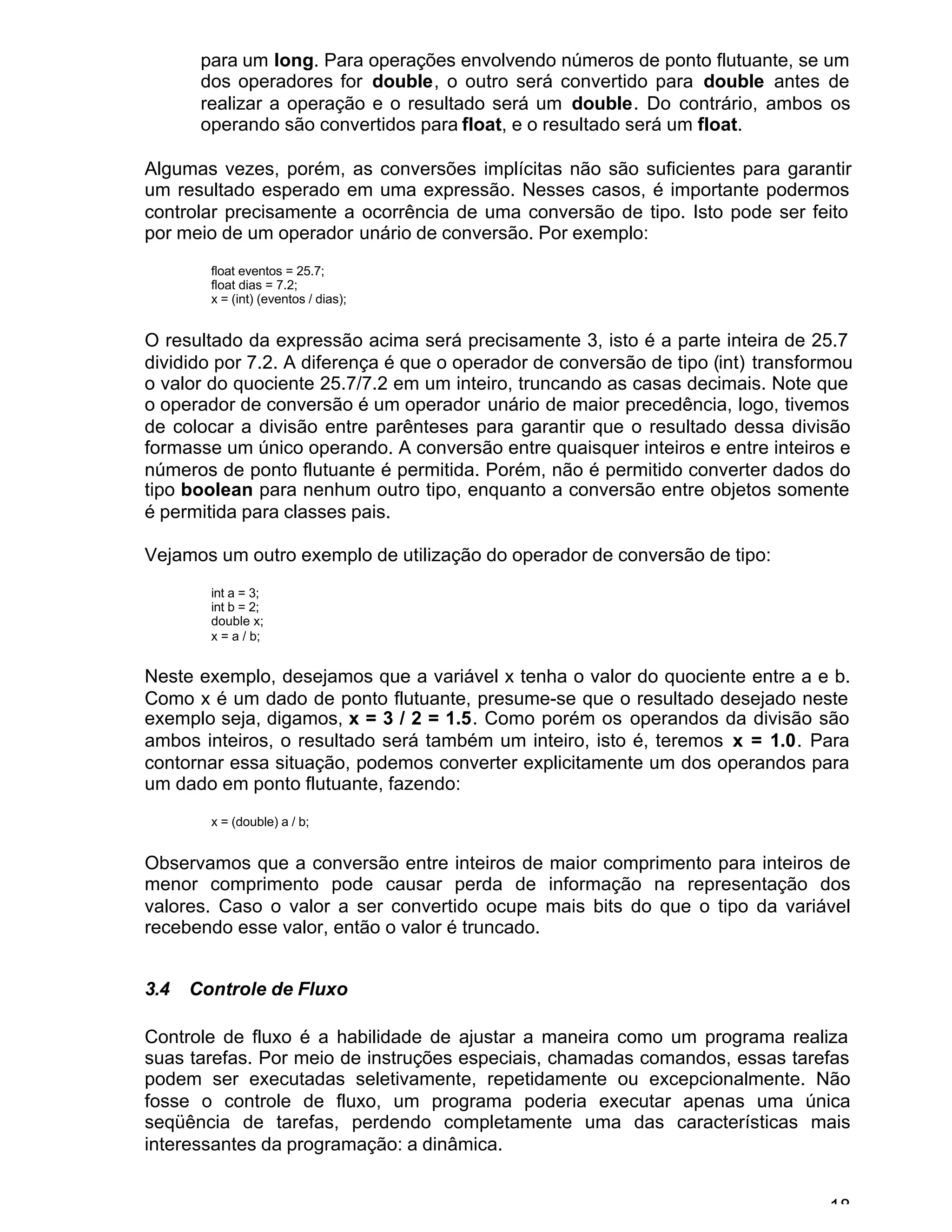 18
para um long. Para operações envolvendo números de ponto flutuante, se um
dos operadores for double, o outro será convertido para double antes de
realizar a operação e o resultado será um double. Do contrário, ambos os
operando são convertidos para float, e o resultado será um float.
Algumas vezes, porém, as conversões implícitas não são suficientes para garantir
um resultado esperado em uma expressão. Nesses casos, é importante podermos
controlar precisamente a ocorrência de uma conversão de tipo. Isto pode ser feito
por meio de um operador unário de conversão. Por exemplo:
float eventos = 25.7;
float dias = 7.2;
x = (int) (eventos / dias);
O resultado da expressão acima será precisamente 3, isto é a parte inteira de 25.7
dividido por 7.2. A diferença é que o operador de conversão de tipo (int) transformou
o valor do quociente 25.7/7.2 em um inteiro, truncando as casas decimais. Note que
o operador de conversão é um operador unário de maior precedência, logo, tivemos
de colocar a divisão entre parênteses para garantir que o resultado dessa divisão
formasse um único operando. A conversão entre quaisquer inteiros e entre inteiros e
números de ponto flutuante é permitida. Porém, não é permitido converter dados do
tipo boolean para nenhum outro tipo, enquanto a conversão entre objetos somente
é permitida para classes pais.
Vejamos um outro exemplo de utilização do operador de conversão de tipo:
int a = 3;
int b = 2;
double x;
x = a / b;
Neste exemplo, desejamos que a variável x tenha o valor do quociente entre a e b.
Como x é um dado de ponto flutuante, presume-se que o resultado desejado neste
exemplo seja, digamos, x = 3 / 2 = 1.5. Como porém os operandos da divisão são
ambos inteiros, o resultado será também um inteiro, isto é, teremos x = 1.0. Para
contornar essa situação, podemos converter explicitamente um dos operandos para
um dado em ponto flutuante, fazendo:
x = (double) a / b;
Observamos que a conversão entre inteiros de maior comprimento para inteiros de
menor comprimento pode causar perda de informação na representação dos
valores. Caso o valor a ser convertido ocupe mais bits do que o tipo da variável
recebendo esse valor, então o valor é truncado.
3.4 Controle de Fluxo
Controle de fluxo é a habilidade de ajustar a maneira como um programa realiza
suas tarefas. Por meio de instruções especiais, chamadas comandos, essas tarefas
podem ser executadas seletivamente, repetidamente ou excepcionalmente. Não
fosse o controle de fluxo, um programa poderia executar apenas uma única
seqüência de tarefas, perdendo completamente uma das características mais
interessantes da programação: a dinâmica.
 