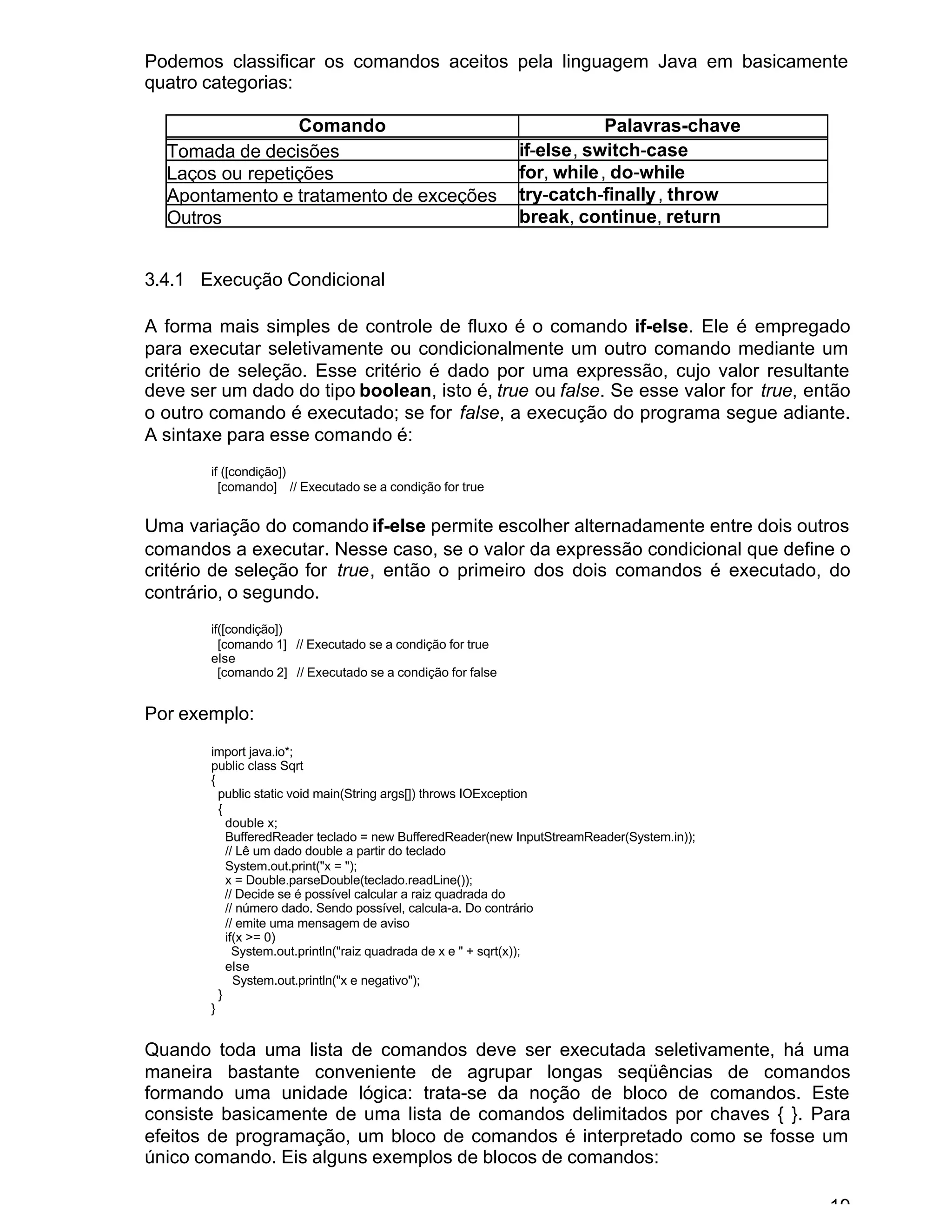 19
Podemos classificar os comandos aceitos pela linguagem Java em basicamente
quatro categorias:
Comando Palavras-chave
Tomada de decisões if-else, switch-case
Laços ou repetições for, while, do-while
Apontamento e tratamento de exceções try-catch-finally, throw
Outros break, continue, return
3.4.1 Execução Condicional
A forma mais simples de controle de fluxo é o comando if-else. Ele é empregado
para executar seletivamente ou condicionalmente um outro comando mediante um
critério de seleção. Esse critério é dado por uma expressão, cujo valor resultante
deve ser um dado do tipo boolean, isto é, true ou false. Se esse valor for true, então
o outro comando é executado; se for false, a execução do programa segue adiante.
A sintaxe para esse comando é:
if ([condição])
[comando] // Executado se a condição for true
Uma variação do comando if-else permite escolher alternadamente entre dois outros
comandos a executar. Nesse caso, se o valor da expressão condicional que define o
critério de seleção for true, então o primeiro dos dois comandos é executado, do
contrário, o segundo.
if([condição])
[comando 1] // Executado se a condição for true
else
[comando 2] // Executado se a condição for false
Por exemplo:
import java.io*;
public class Sqrt
{
public static void main(String args[]) throws IOException
{
double x;
BufferedReader teclado = new BufferedReader(new InputStreamReader(System.in));
// Lê um dado double a partir do teclado
System.out.print("x = ");
x = Double.parseDouble(teclado.readLine());
// Decide se é possível calcular a raiz quadrada do
// número dado. Sendo possível, calcula-a. Do contrário
// emite uma mensagem de aviso
if(x >= 0)
System.out.println("raiz quadrada de x e " + sqrt(x));
else
System.out.println("x e negativo");
}
}
Quando toda uma lista de comandos deve ser executada seletivamente, há uma
maneira bastante conveniente de agrupar longas seqüências de comandos
formando uma unidade lógica: trata-se da noção de bloco de comandos. Este
consiste basicamente de uma lista de comandos delimitados por chaves { }. Para
efeitos de programação, um bloco de comandos é interpretado como se fosse um
único comando. Eis alguns exemplos de blocos de comandos:
 