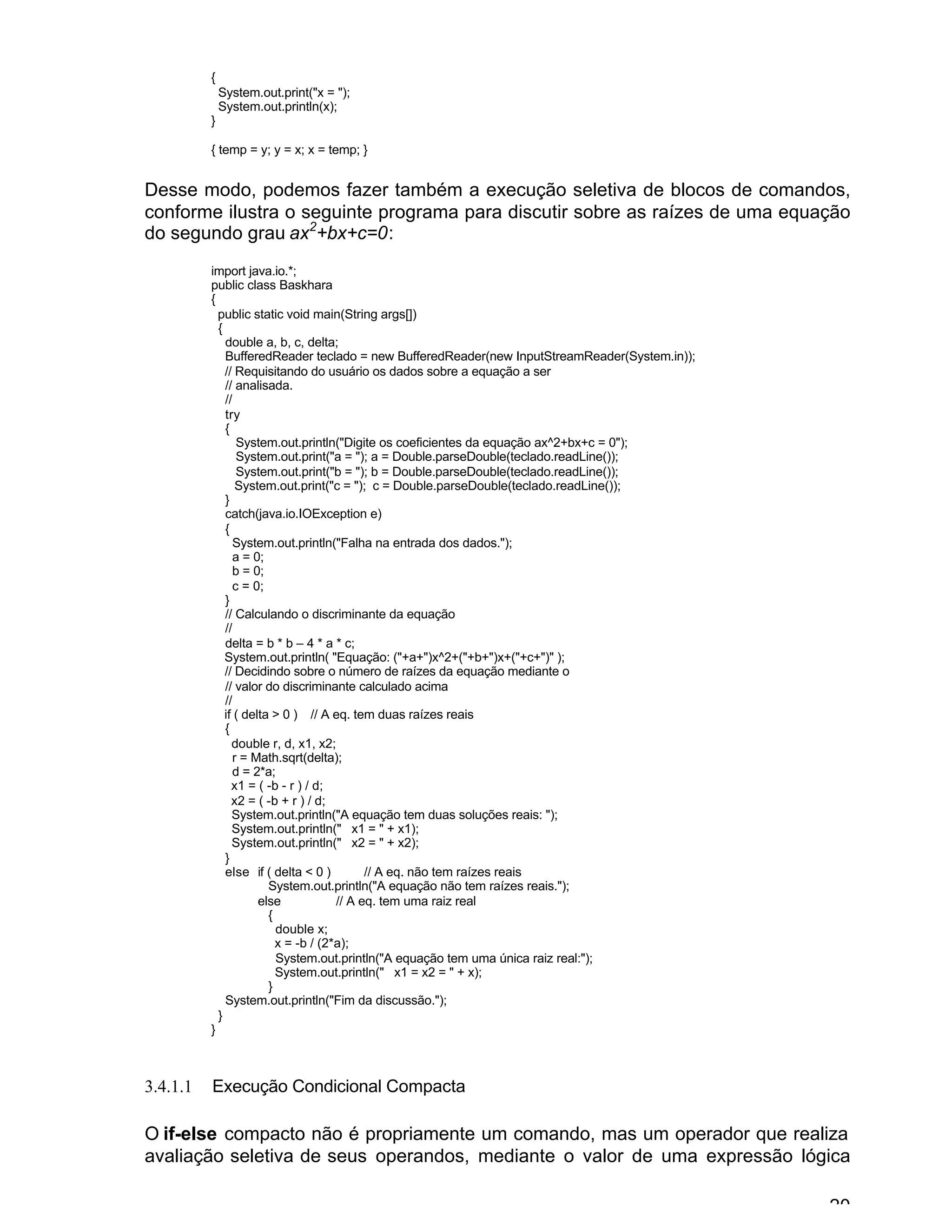 20
{
System.out.print("x = ");
System.out.println(x);
}
{ temp = y; y = x; x = temp; }
Desse modo, podemos fazer também a execução seletiva de blocos de comandos,
conforme ilustra o seguinte programa para discutir sobre as raízes de uma equação
do segundo grau ax2
+bx+c=0:
import java.io.*;
public class Baskhara
{
public static void main(String args[])
{
double a, b, c, delta;
BufferedReader teclado = new BufferedReader(new InputStreamReader(System.in));
// Requisitando do usuário os dados sobre a equação a ser
// analisada.
//
try
{
System.out.println("Digite os coeficientes da equação ax^2+bx+c = 0");
System.out.print("a = "); a = Double.parseDouble(teclado.readLine());
System.out.print("b = "); b = Double.parseDouble(teclado.readLine());
System.out.print("c = "); c = Double.parseDouble(teclado.readLine());
}
catch(java.io.IOException e)
{
System.out.println("Falha na entrada dos dados.");
a = 0;
b = 0;
c = 0;
}
// Calculando o discriminante da equação
//
delta = b * b – 4 * a * c;
System.out.println( "Equação: ("+a+")x^2+("+b+")x+("+c+")" );
// Decidindo sobre o número de raízes da equação mediante o
// valor do discriminante calculado acima
//
if ( delta > 0 ) // A eq. tem duas raízes reais
{
double r, d, x1, x2;
r = Math.sqrt(delta);
d = 2*a;
x1 = ( -b - r ) / d;
x2 = ( -b + r ) / d;
System.out.println("A equação tem duas soluções reais: ");
System.out.println(" x1 = " + x1);
System.out.println(" x2 = " + x2);
}
else if ( delta < 0 ) // A eq. não tem raízes reais
System.out.println("A equação não tem raízes reais.");
else // A eq. tem uma raiz real
{
double x;
x = -b / (2*a);
System.out.println("A equação tem uma única raiz real:");
System.out.println(" x1 = x2 = " + x);
}
System.out.println("Fim da discussão.");
}
}
3.4.1.1 Execução Condicional Compacta
O if-else compacto não é propriamente um comando, mas um operador que realiza
avaliação seletiva de seus operandos, mediante o valor de uma expressão lógica
 