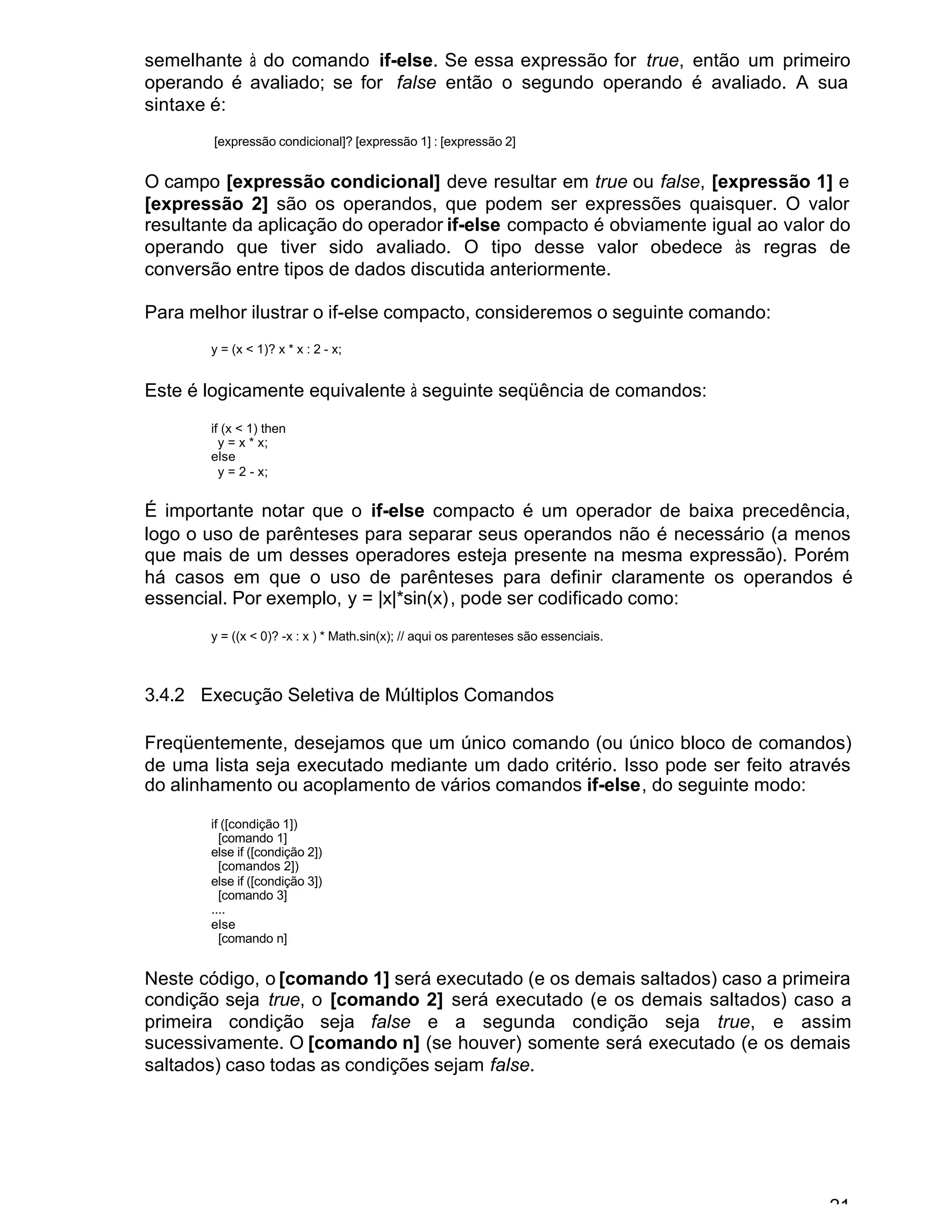 21
semelhante à do comando if-else. Se essa expressão for true, então um primeiro
operando é avaliado; se for false então o segundo operando é avaliado. A sua
sintaxe é:
[expressão condicional]? [expressão 1] : [expressão 2]
O campo [expressão condicional] deve resultar em true ou false, [expressão 1] e
[expressão 2] são os operandos, que podem ser expressões quaisquer. O valor
resultante da aplicação do operador if-else compacto é obviamente igual ao valor do
operando que tiver sido avaliado. O tipo desse valor obedece às regras de
conversão entre tipos de dados discutida anteriormente.
Para melhor ilustrar o if-else compacto, consideremos o seguinte comando:
y = (x < 1)? x * x : 2 - x;
Este é logicamente equivalente à seguinte seqüência de comandos:
if (x < 1) then
y = x * x;
else
y = 2 - x;
É importante notar que o if-else compacto é um operador de baixa precedência,
logo o uso de parênteses para separar seus operandos não é necessário (a menos
que mais de um desses operadores esteja presente na mesma expressão). Porém
há casos em que o uso de parênteses para definir claramente os operandos é
essencial. Por exemplo, y = |x|*sin(x), pode ser codificado como:
y = ((x < 0)? -x : x ) * Math.sin(x); // aqui os parenteses são essenciais.
3.4.2 Execução Seletiva de Múltiplos Comandos
Freqüentemente, desejamos que um único comando (ou único bloco de comandos)
de uma lista seja executado mediante um dado critério. Isso pode ser feito através
do alinhamento ou acoplamento de vários comandos if-else, do seguinte modo:
if ([condição 1])
[comando 1]
else if ([condição 2])
[comandos 2])
else if ([condição 3])
[comando 3]
....
else
[comando n]
Neste código, o [comando 1] será executado (e os demais saltados) caso a primeira
condição seja true, o [comando 2] será executado (e os demais saltados) caso a
primeira condição seja false e a segunda condição seja true, e assim
sucessivamente. O [comando n] (se houver) somente será executado (e os demais
saltados) caso todas as condições sejam false.
 