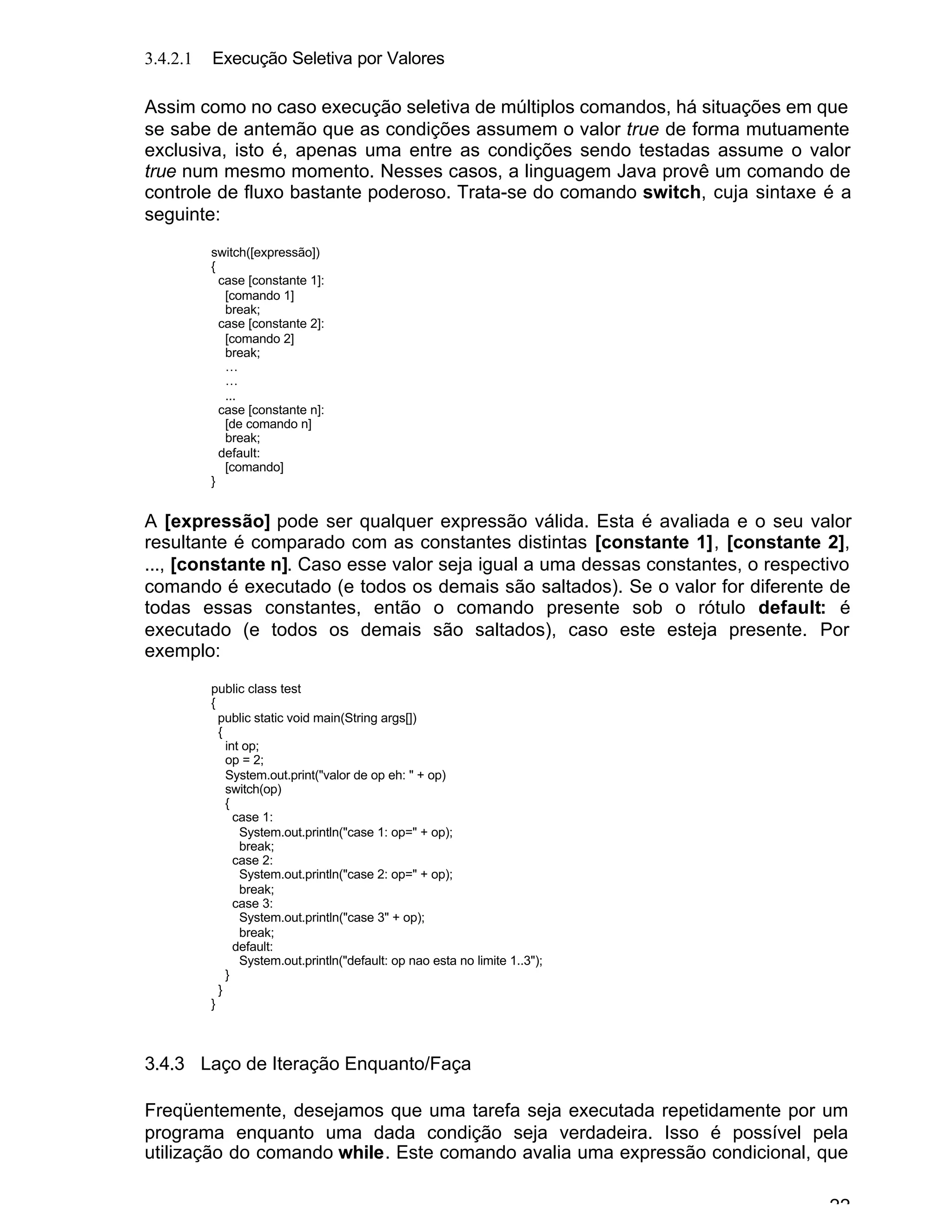 22
3.4.2.1 Execução Seletiva por Valores
Assim como no caso execução seletiva de múltiplos comandos, há situações em que
se sabe de antemão que as condições assumem o valor true de forma mutuamente
exclusiva, isto é, apenas uma entre as condições sendo testadas assume o valor
true num mesmo momento. Nesses casos, a linguagem Java provê um comando de
controle de fluxo bastante poderoso. Trata-se do comando switch, cuja sintaxe é a
seguinte:
switch([expressão])
{
case [constante 1]:
[comando 1]
break;
case [constante 2]:
[comando 2]
break;
…
…
...
case [constante n]:
[de comando n]
break;
default:
[comando]
}
A [expressão] pode ser qualquer expressão válida. Esta é avaliada e o seu valor
resultante é comparado com as constantes distintas [constante 1], [constante 2],
..., [constante n]. Caso esse valor seja igual a uma dessas constantes, o respectivo
comando é executado (e todos os demais são saltados). Se o valor for diferente de
todas essas constantes, então o comando presente sob o rótulo default: é
executado (e todos os demais são saltados), caso este esteja presente. Por
exemplo:
public class test
{
public static void main(String args[])
{
int op;
op = 2;
System.out.print("valor de op eh: " + op)
switch(op)
{
case 1:
System.out.println("case 1: op=" + op);
break;
case 2:
System.out.println("case 2: op=" + op);
break;
case 3:
System.out.println("case 3" + op);
break;
default:
System.out.println("default: op nao esta no limite 1..3");
}
}
}
3.4.3 Laço de Iteração Enquanto/Faça
Freqüentemente, desejamos que uma tarefa seja executada repetidamente por um
programa enquanto uma dada condição seja verdadeira. Isso é possível pela
utilização do comando while. Este comando avalia uma expressão condicional, que
 