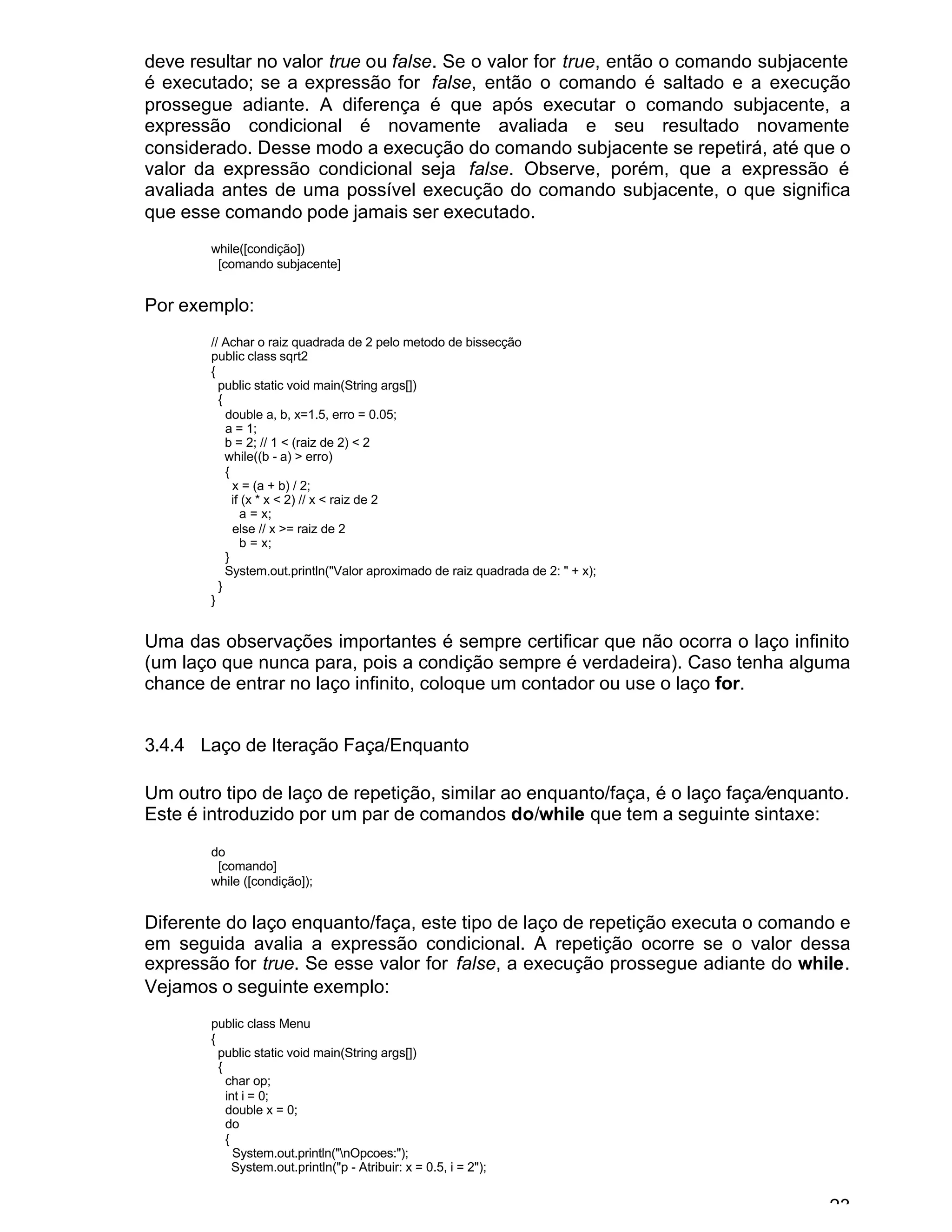 23
deve resultar no valor true ou false. Se o valor for true, então o comando subjacente
é executado; se a expressão for false, então o comando é saltado e a execução
prossegue adiante. A diferença é que após executar o comando subjacente, a
expressão condicional é novamente avaliada e seu resultado novamente
considerado. Desse modo a execução do comando subjacente se repetirá, até que o
valor da expressão condicional seja false. Observe, porém, que a expressão é
avaliada antes de uma possível execução do comando subjacente, o que significa
que esse comando pode jamais ser executado.
while([condição])
[comando subjacente]
Por exemplo:
// Achar o raiz quadrada de 2 pelo metodo de bissecção
public class sqrt2
{
public static void main(String args[])
{
double a, b, x=1.5, erro = 0.05;
a = 1;
b = 2; // 1 < (raiz de 2) < 2
while((b - a) > erro)
{
x = (a + b) / 2;
if (x * x < 2) // x < raiz de 2
a = x;
else // x >= raiz de 2
b = x;
}
System.out.println("Valor aproximado de raiz quadrada de 2: " + x);
}
}
Uma das observações importantes é sempre certificar que não ocorra o laço infinito
(um laço que nunca para, pois a condição sempre é verdadeira). Caso tenha alguma
chance de entrar no laço infinito, coloque um contador ou use o laço for.
3.4.4 Laço de Iteração Faça/Enquanto
Um outro tipo de laço de repetição, similar ao enquanto/faça, é o laço faça/enquanto.
Este é introduzido por um par de comandos do/while que tem a seguinte sintaxe:
do
[comando]
while ([condição]);
Diferente do laço enquanto/faça, este tipo de laço de repetição executa o comando e
em seguida avalia a expressão condicional. A repetição ocorre se o valor dessa
expressão for true. Se esse valor for false, a execução prossegue adiante do while.
Vejamos o seguinte exemplo:
public class Menu
{
public static void main(String args[])
{
char op;
int i = 0;
double x = 0;
do
{
System.out.println("nOpcoes:");
System.out.println("p - Atribuir: x = 0.5, i = 2");
 