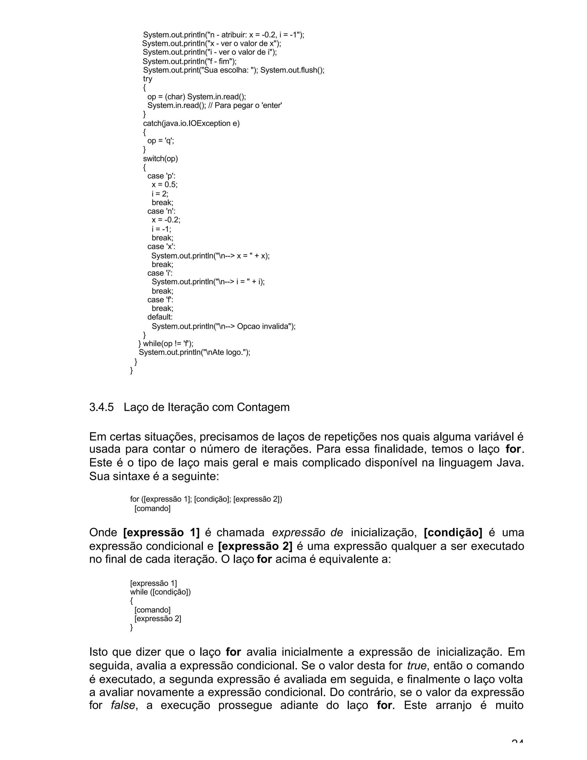 24
System.out.println("n - atribuir: x = -0.2, i = -1");
System.out.println("x - ver o valor de x");
System.out.println("i - ver o valor de i");
System.out.println("f - fim");
System.out.print("Sua escolha: "); System.out.flush();
try
{
op = (char) System.in.read();
System.in.read(); // Para pegar o 'enter'
}
catch(java.io.IOException e)
{
op = 'q';
}
switch(op)
{
case 'p':
x = 0.5;
i = 2;
break;
case 'n':
x = -0.2;
i = -1;
break;
case 'x':
System.out.println("n--> x = " + x);
break;
case 'i':
System.out.println("n--> i = " + i);
break;
case 'f':
break;
default:
System.out.println("n--> Opcao invalida");
}
} while(op != 'f');
System.out.println("nAte logo.");
}
}
3.4.5 Laço de Iteração com Contagem
Em certas situações, precisamos de laços de repetições nos quais alguma variável é
usada para contar o número de iterações. Para essa finalidade, temos o laço for.
Este é o tipo de laço mais geral e mais complicado disponível na linguagem Java.
Sua sintaxe é a seguinte:
for ([expressão 1]; [condição]; [expressão 2])
[comando]
Onde [expressão 1] é chamada expressão de inicialização, [condição] é uma
expressão condicional e [expressão 2] é uma expressão qualquer a ser executado
no final de cada iteração. O laço for acima é equivalente a:
[expressão 1]
while ([condição])
{
[comando]
[expressão 2]
}
Isto que dizer que o laço for avalia inicialmente a expressão de inicialização. Em
seguida, avalia a expressão condicional. Se o valor desta for true, então o comando
é executado, a segunda expressão é avaliada em seguida, e finalmente o laço volta
a avaliar novamente a expressão condicional. Do contrário, se o valor da expressão
for false, a execução prossegue adiante do laço for. Este arranjo é muito
 