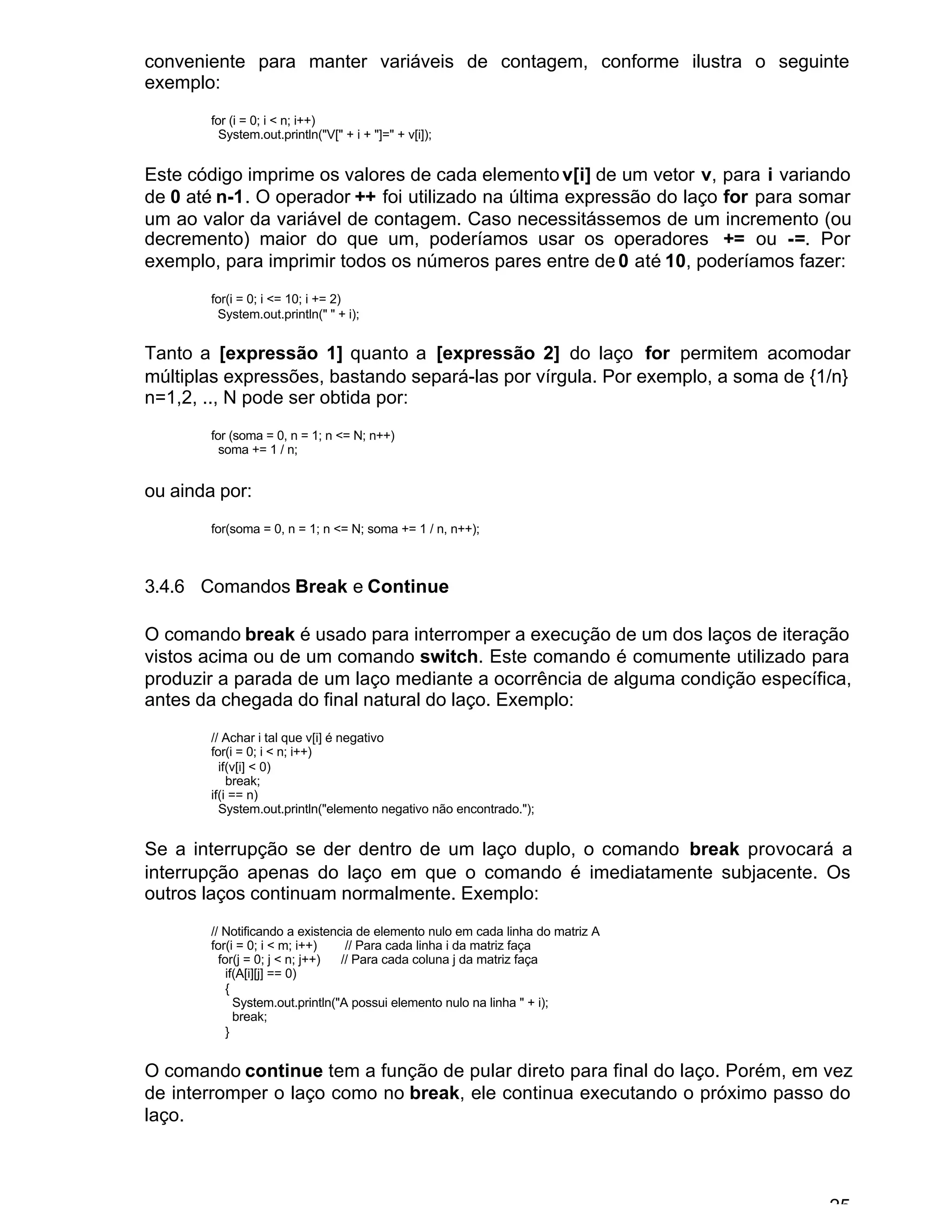 25
conveniente para manter variáveis de contagem, conforme ilustra o seguinte
exemplo:
for (i = 0; i < n; i++)
System.out.println("V[" + i + "]=" + v[i]);
Este código imprime os valores de cada elemento v[i] de um vetor v, para i variando
de 0 até n-1. O operador ++ foi utilizado na última expressão do laço for para somar
um ao valor da variável de contagem. Caso necessitássemos de um incremento (ou
decremento) maior do que um, poderíamos usar os operadores += ou -=. Por
exemplo, para imprimir todos os números pares entre de 0 até 10, poderíamos fazer:
for(i = 0; i <= 10; i += 2)
System.out.println(" " + i);
Tanto a [expressão 1] quanto a [expressão 2] do laço for permitem acomodar
múltiplas expressões, bastando separá-las por vírgula. Por exemplo, a soma de {1/n}
n=1,2, .., N pode ser obtida por:
for (soma = 0, n = 1; n <= N; n++)
soma += 1 / n;
ou ainda por:
for(soma = 0, n = 1; n <= N; soma += 1 / n, n++);
3.4.6 Comandos Break e Continue
O comando break é usado para interromper a execução de um dos laços de iteração
vistos acima ou de um comando switch. Este comando é comumente utilizado para
produzir a parada de um laço mediante a ocorrência de alguma condição específica,
antes da chegada do final natural do laço. Exemplo:
// Achar i tal que v[i] é negativo
for(i = 0; i < n; i++)
if(v[i] < 0)
break;
if(i == n)
System.out.println("elemento negativo não encontrado.");
Se a interrupção se der dentro de um laço duplo, o comando break provocará a
interrupção apenas do laço em que o comando é imediatamente subjacente. Os
outros laços continuam normalmente. Exemplo:
// Notificando a existencia de elemento nulo em cada linha do matriz A
for(i = 0; i < m; i++) // Para cada linha i da matriz faça
for(j = 0; j < n; j++) // Para cada coluna j da matriz faça
if(A[i][j] == 0)
{
System.out.println("A possui elemento nulo na linha " + i);
break;
}
O comando continue tem a função de pular direto para final do laço. Porém, em vez
de interromper o laço como no break, ele continua executando o próximo passo do
laço.
 