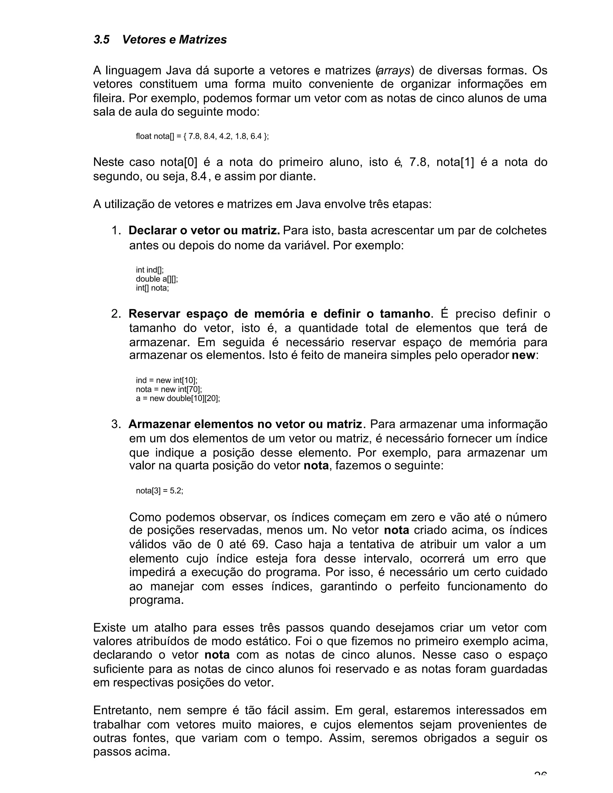 26
3.5 Vetores e Matrizes
A linguagem Java dá suporte a vetores e matrizes (arrays) de diversas formas. Os
vetores constituem uma forma muito conveniente de organizar informações em
fileira. Por exemplo, podemos formar um vetor com as notas de cinco alunos de uma
sala de aula do seguinte modo:
float nota[] = { 7.8, 8.4, 4.2, 1.8, 6.4 };
Neste caso nota[0] é a nota do primeiro aluno, isto é, 7.8, nota[1] é a nota do
segundo, ou seja, 8.4, e assim por diante.
A utilização de vetores e matrizes em Java envolve três etapas:
1. Declarar o vetor ou matriz. Para isto, basta acrescentar um par de colchetes
antes ou depois do nome da variável. Por exemplo:
int ind[];
double a[][];
int[] nota;
2. Reservar espaço de memória e definir o tamanho. É preciso definir o
tamanho do vetor, isto é, a quantidade total de elementos que terá de
armazenar. Em seguida é necessário reservar espaço de memória para
armazenar os elementos. Isto é feito de maneira simples pelo operador new:
ind = new int[10];
nota = new int[70];
a = new double[10][20];
3. Armazenar elementos no vetor ou matriz. Para armazenar uma informação
em um dos elementos de um vetor ou matriz, é necessário fornecer um índice
que indique a posição desse elemento. Por exemplo, para armazenar um
valor na quarta posição do vetor nota, fazemos o seguinte:
nota[3] = 5.2;
Como podemos observar, os índices começam em zero e vão até o número
de posições reservadas, menos um. No vetor nota criado acima, os índices
válidos vão de 0 até 69. Caso haja a tentativa de atribuir um valor a um
elemento cujo índice esteja fora desse intervalo, ocorrerá um erro que
impedirá a execução do programa. Por isso, é necessário um certo cuidado
ao manejar com esses índices, garantindo o perfeito funcionamento do
programa.
Existe um atalho para esses três passos quando desejamos criar um vetor com
valores atribuídos de modo estático. Foi o que fizemos no primeiro exemplo acima,
declarando o vetor nota com as notas de cinco alunos. Nesse caso o espaço
suficiente para as notas de cinco alunos foi reservado e as notas foram guardadas
em respectivas posições do vetor.
Entretanto, nem sempre é tão fácil assim. Em geral, estaremos interessados em
trabalhar com vetores muito maiores, e cujos elementos sejam provenientes de
outras fontes, que variam com o tempo. Assim, seremos obrigados a seguir os
passos acima.
 