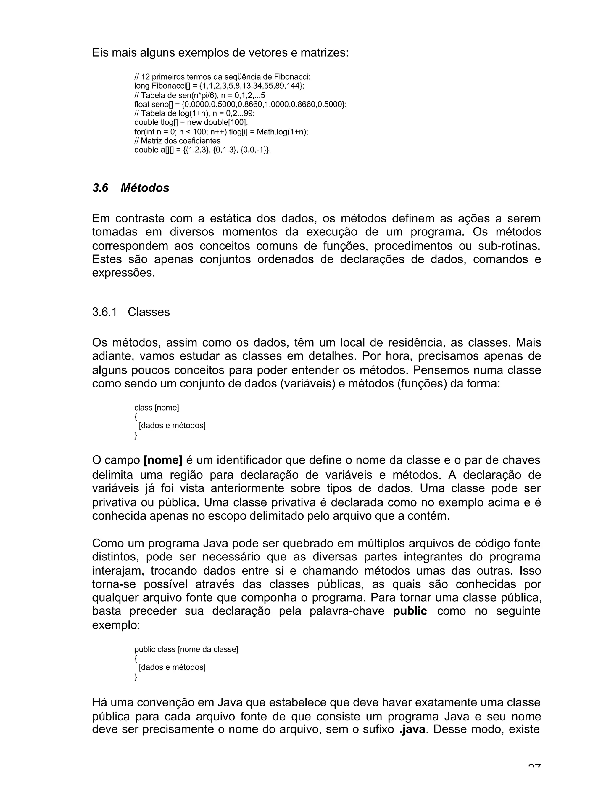 27
Eis mais alguns exemplos de vetores e matrizes:
// 12 primeiros termos da seqüência de Fibonacci:
long Fibonacci[] = {1,1,2,3,5,8,13,34,55,89,144};
// Tabela de sen(n*pi/6), n = 0,1,2,...5
float seno[] = {0.0000,0.5000,0.8660,1.0000,0.8660,0.5000};
// Tabela de log(1+n), n = 0,2...99:
double tlog[] = new double[100];
for(int n = 0; n < 100; n++) tlog[i] = Math.log(1+n);
// Matriz dos coeficientes
double a[][] = {{1,2,3}, {0,1,3}, {0,0,-1}};
3.6 Métodos
Em contraste com a estática dos dados, os métodos definem as ações a serem
tomadas em diversos momentos da execução de um programa. Os métodos
correspondem aos conceitos comuns de funções, procedimentos ou sub-rotinas.
Estes são apenas conjuntos ordenados de declarações de dados, comandos e
expressões.
3.6.1 Classes
Os métodos, assim como os dados, têm um local de residência, as classes. Mais
adiante, vamos estudar as classes em detalhes. Por hora, precisamos apenas de
alguns poucos conceitos para poder entender os métodos. Pensemos numa classe
como sendo um conjunto de dados (variáveis) e métodos (funções) da forma:
class [nome]
{
[dados e métodos]
}
O campo [nome] é um identificador que define o nome da classe e o par de chaves
delimita uma região para declaração de variáveis e métodos. A declaração de
variáveis já foi vista anteriormente sobre tipos de dados. Uma classe pode ser
privativa ou pública. Uma classe privativa é declarada como no exemplo acima e é
conhecida apenas no escopo delimitado pelo arquivo que a contém.
Como um programa Java pode ser quebrado em múltiplos arquivos de código fonte
distintos, pode ser necessário que as diversas partes integrantes do programa
interajam, trocando dados entre si e chamando métodos umas das outras. Isso
torna-se possível através das classes públicas, as quais são conhecidas por
qualquer arquivo fonte que componha o programa. Para tornar uma classe pública,
basta preceder sua declaração pela palavra-chave public como no seguinte
exemplo:
public class [nome da classe]
{
[dados e métodos]
}
Há uma convenção em Java que estabelece que deve haver exatamente uma classe
pública para cada arquivo fonte de que consiste um programa Java e seu nome
deve ser precisamente o nome do arquivo, sem o sufixo .java. Desse modo, existe
 