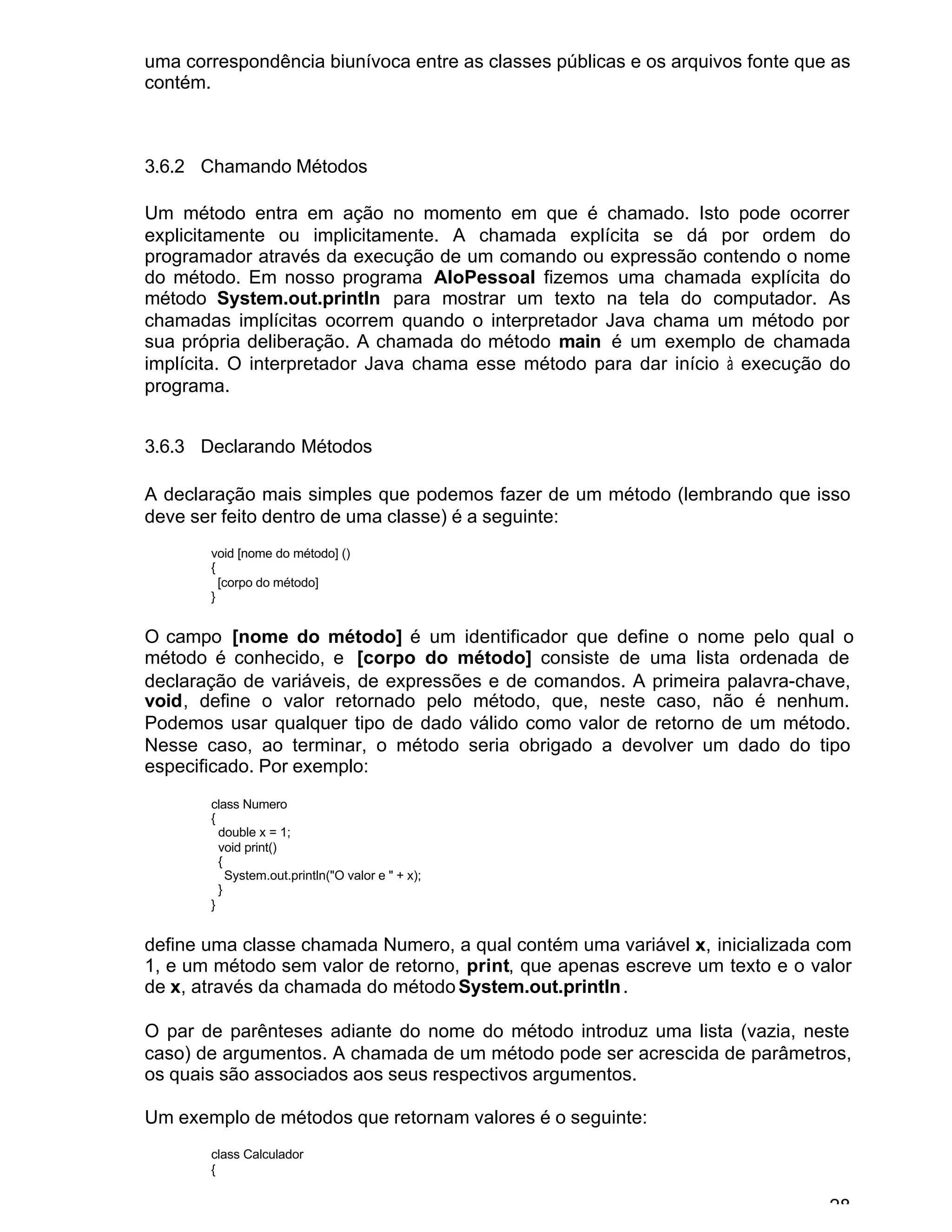 28
uma correspondência biunívoca entre as classes públicas e os arquivos fonte que as
contém.
3.6.2 Chamando Métodos
Um método entra em ação no momento em que é chamado. Isto pode ocorrer
explicitamente ou implicitamente. A chamada explícita se dá por ordem do
programador através da execução de um comando ou expressão contendo o nome
do método. Em nosso programa AloPessoal fizemos uma chamada explícita do
método System.out.println para mostrar um texto na tela do computador. As
chamadas implícitas ocorrem quando o interpretador Java chama um método por
sua própria deliberação. A chamada do método main é um exemplo de chamada
implícita. O interpretador Java chama esse método para dar início à execução do
programa.
3.6.3 Declarando Métodos
A declaração mais simples que podemos fazer de um método (lembrando que isso
deve ser feito dentro de uma classe) é a seguinte:
void [nome do método] ()
{
[corpo do método]
}
O campo [nome do método] é um identificador que define o nome pelo qual o
método é conhecido, e [corpo do método] consiste de uma lista ordenada de
declaração de variáveis, de expressões e de comandos. A primeira palavra-chave,
void, define o valor retornado pelo método, que, neste caso, não é nenhum.
Podemos usar qualquer tipo de dado válido como valor de retorno de um método.
Nesse caso, ao terminar, o método seria obrigado a devolver um dado do tipo
especificado. Por exemplo:
class Numero
{
double x = 1;
void print()
{
System.out.println("O valor e " + x);
}
}
define uma classe chamada Numero, a qual contém uma variável x, inicializada com
1, e um método sem valor de retorno, print, que apenas escreve um texto e o valor
de x, através da chamada do método System.out.println.
O par de parênteses adiante do nome do método introduz uma lista (vazia, neste
caso) de argumentos. A chamada de um método pode ser acrescida de parâmetros,
os quais são associados aos seus respectivos argumentos.
Um exemplo de métodos que retornam valores é o seguinte:
class Calculador
{
 