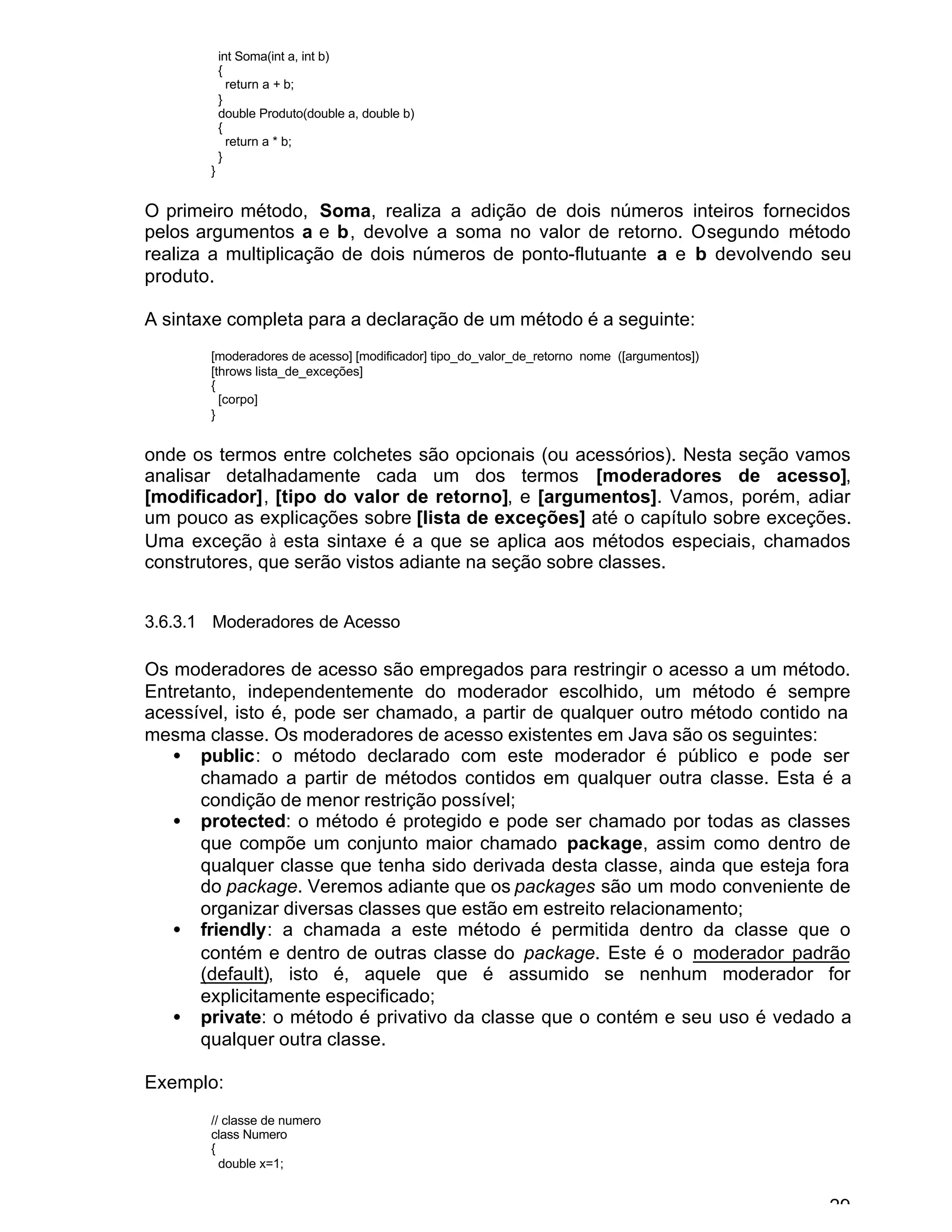 29
int Soma(int a, int b)
{
return a + b;
}
double Produto(double a, double b)
{
return a * b;
}
}
O primeiro método, Soma, realiza a adição de dois números inteiros fornecidos
pelos argumentos a e b, devolve a soma no valor de retorno. Osegundo método
realiza a multiplicação de dois números de ponto-flutuante a e b devolvendo seu
produto.
A sintaxe completa para a declaração de um método é a seguinte:
[moderadores de acesso] [modificador] tipo_do_valor_de_retorno nome ([argumentos])
[throws lista_de_exceções]
{
[corpo]
}
onde os termos entre colchetes são opcionais (ou acessórios). Nesta seção vamos
analisar detalhadamente cada um dos termos [moderadores de acesso],
[modificador], [tipo do valor de retorno], e [argumentos]. Vamos, porém, adiar
um pouco as explicações sobre [lista de exceções] até o capítulo sobre exceções.
Uma exceção à esta sintaxe é a que se aplica aos métodos especiais, chamados
construtores, que serão vistos adiante na seção sobre classes.
3.6.3.1 Moderadores de Acesso
Os moderadores de acesso são empregados para restringir o acesso a um método.
Entretanto, independentemente do moderador escolhido, um método é sempre
acessível, isto é, pode ser chamado, a partir de qualquer outro método contido na
mesma classe. Os moderadores de acesso existentes em Java são os seguintes:
• public: o método declarado com este moderador é público e pode ser
chamado a partir de métodos contidos em qualquer outra classe. Esta é a
condição de menor restrição possível;
• protected: o método é protegido e pode ser chamado por todas as classes
que compõe um conjunto maior chamado package, assim como dentro de
qualquer classe que tenha sido derivada desta classe, ainda que esteja fora
do package. Veremos adiante que os packages são um modo conveniente de
organizar diversas classes que estão em estreito relacionamento;
• friendly: a chamada a este método é permitida dentro da classe que o
contém e dentro de outras classe do package. Este é o moderador padrão
(default), isto é, aquele que é assumido se nenhum moderador for
explicitamente especificado;
• private: o método é privativo da classe que o contém e seu uso é vedado a
qualquer outra classe.
Exemplo:
// classe de numero
class Numero
{
double x=1;
 