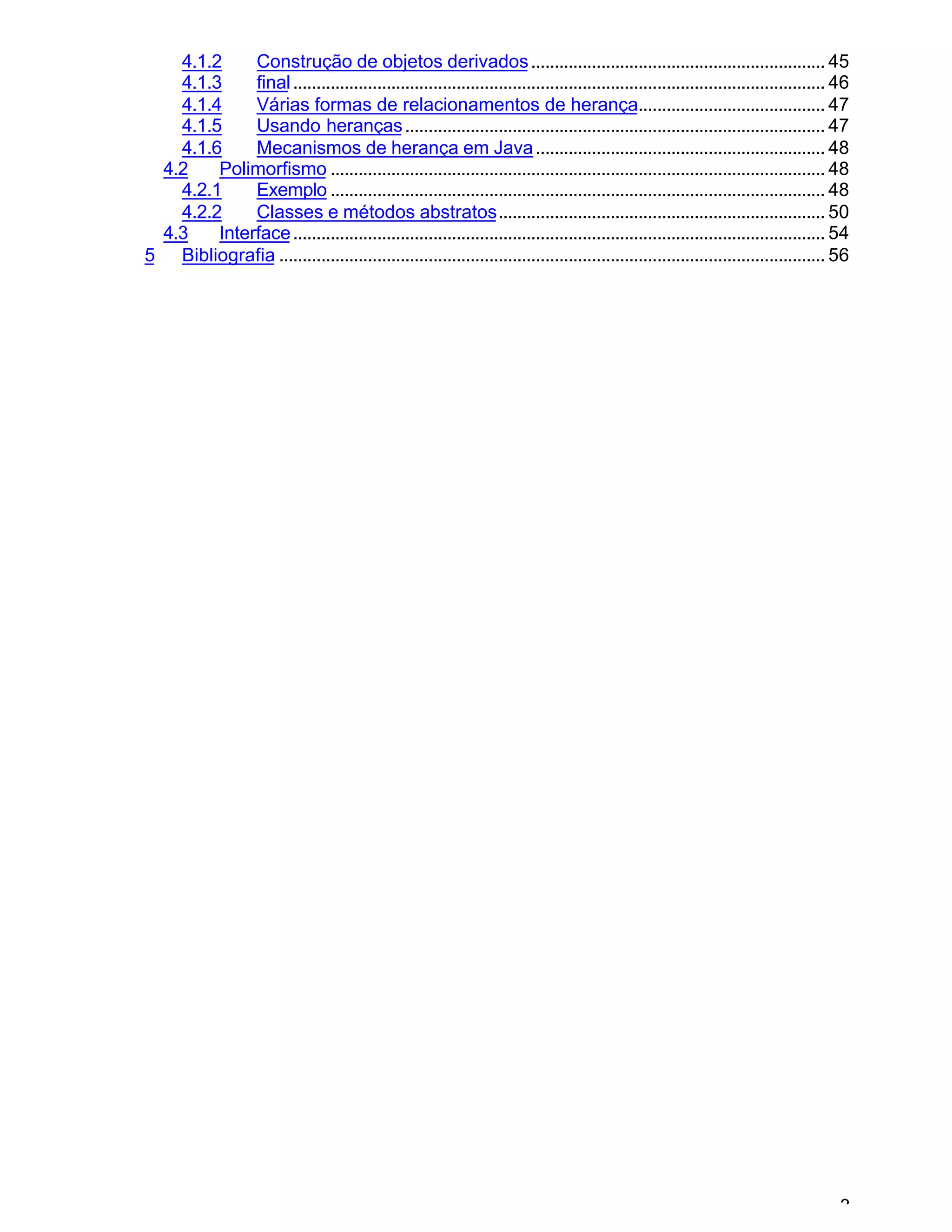 3
4.1.2 Construção de objetos derivados............................................................... 45
4.1.3 final.................................................................................................................. 46
4.1.4 Várias formas de relacionamentos de herança........................................ 47
4.1.5 Usando heranças.......................................................................................... 47
4.1.6 Mecanismos de herança em Java.............................................................. 48
4.2 Polimorfismo .......................................................................................................... 48
4.2.1 Exemplo .......................................................................................................... 48
4.2.2 Classes e métodos abstratos...................................................................... 50
4.3 Interface.................................................................................................................. 54
5 Bibliografia ..................................................................................................................... 56
 