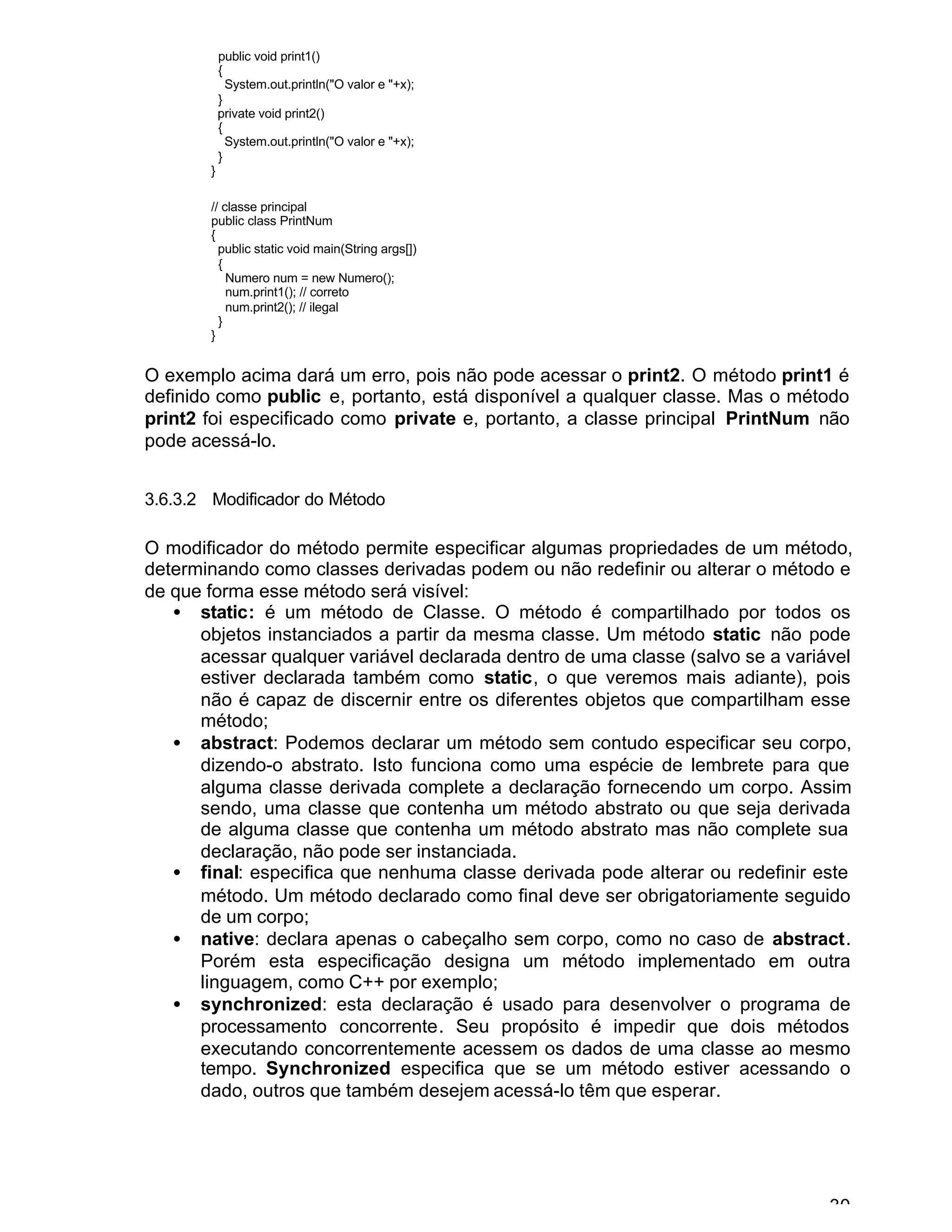 30
public void print1()
{
System.out.println("O valor e "+x);
}
private void print2()
{
System.out.println("O valor e "+x);
}
}
// classe principal
public class PrintNum
{
public static void main(String args[])
{
Numero num = new Numero();
num.print1(); // correto
num.print2(); // ilegal
}
}
O exemplo acima dará um erro, pois não pode acessar o print2. O método print1 é
definido como public e, portanto, está disponível a qualquer classe. Mas o método
print2 foi especificado como private e, portanto, a classe principal PrintNum não
pode acessá-lo.
3.6.3.2 Modificador do Método
O modificador do método permite especificar algumas propriedades de um método,
determinando como classes derivadas podem ou não redefinir ou alterar o método e
de que forma esse método será visível:
• static: é um método de Classe. O método é compartilhado por todos os
objetos instanciados a partir da mesma classe. Um método static não pode
acessar qualquer variável declarada dentro de uma classe (salvo se a variável
estiver declarada também como static, o que veremos mais adiante), pois
não é capaz de discernir entre os diferentes objetos que compartilham esse
método;
• abstract: Podemos declarar um método sem contudo especificar seu corpo,
dizendo-o abstrato. Isto funciona como uma espécie de lembrete para que
alguma classe derivada complete a declaração fornecendo um corpo. Assim
sendo, uma classe que contenha um método abstrato ou que seja derivada
de alguma classe que contenha um método abstrato mas não complete sua
declaração, não pode ser instanciada.
• final: especifica que nenhuma classe derivada pode alterar ou redefinir este
método. Um método declarado como final deve ser obrigatoriamente seguido
de um corpo;
• native: declara apenas o cabeçalho sem corpo, como no caso de abstract.
Porém esta especificação designa um método implementado em outra
linguagem, como C++ por exemplo;
• synchronized: esta declaração é usado para desenvolver o programa de
processamento concorrente. Seu propósito é impedir que dois métodos
executando concorrentemente acessem os dados de uma classe ao mesmo
tempo. Synchronized especifica que se um método estiver acessando o
dado, outros que também desejem acessá-lo têm que esperar.
 
