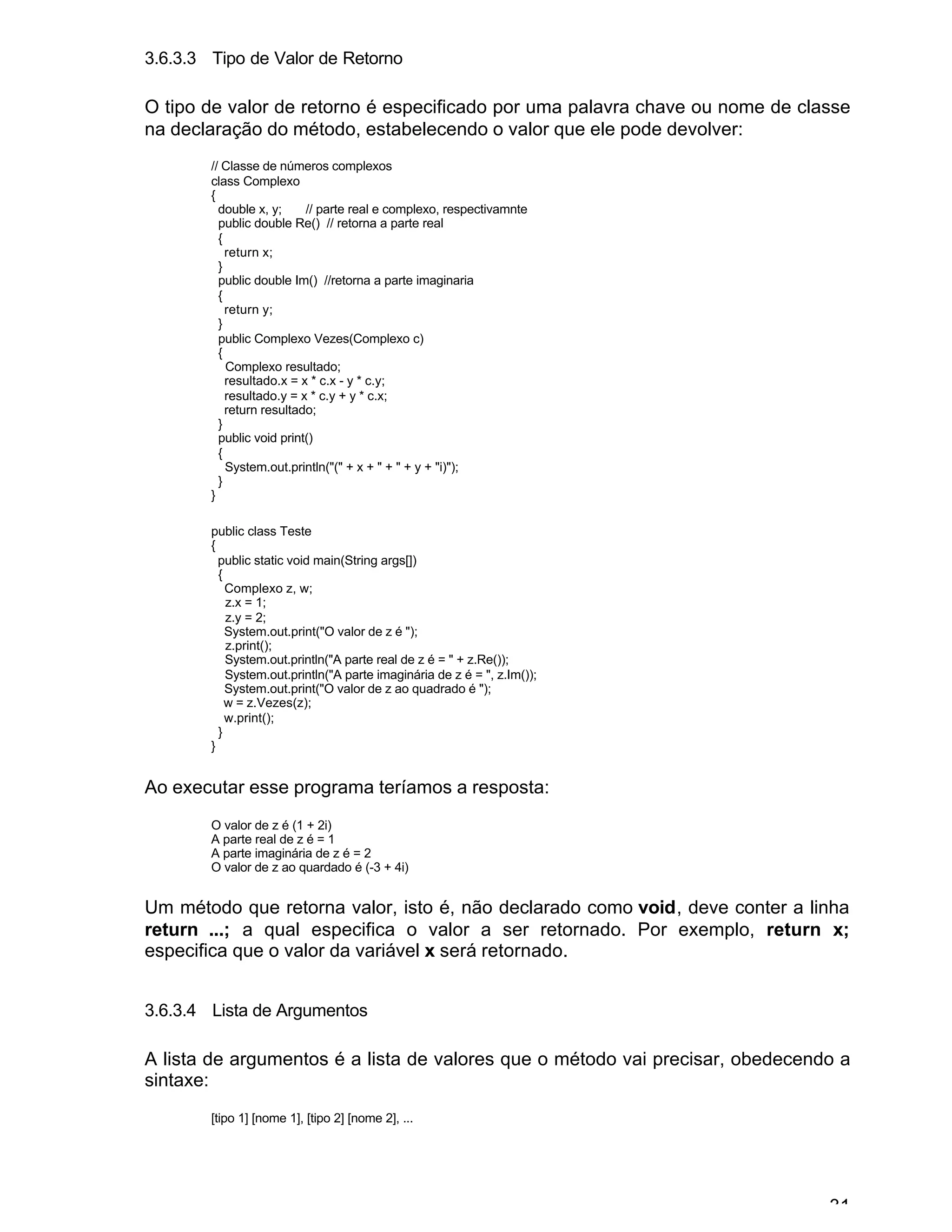 31
3.6.3.3 Tipo de Valor de Retorno
O tipo de valor de retorno é especificado por uma palavra chave ou nome de classe
na declaração do método, estabelecendo o valor que ele pode devolver:
// Classe de números complexos
class Complexo
{
double x, y; // parte real e complexo, respectivamnte
public double Re() // retorna a parte real
{
return x;
}
public double Im() //retorna a parte imaginaria
{
return y;
}
public Complexo Vezes(Complexo c)
{
Complexo resultado;
resultado.x = x * c.x - y * c.y;
resultado.y = x * c.y + y * c.x;
return resultado;
}
public void print()
{
System.out.println("(" + x + " + " + y + "i)");
}
}
public class Teste
{
public static void main(String args[])
{
Complexo z, w;
z.x = 1;
z.y = 2;
System.out.print("O valor de z é ");
z.print();
System.out.println("A parte real de z é = " + z.Re());
System.out.println("A parte imaginária de z é = ", z.Im());
System.out.print("O valor de z ao quadrado é ");
w = z.Vezes(z);
w.print();
}
}
Ao executar esse programa teríamos a resposta:
O valor de z é (1 + 2i)
A parte real de z é = 1
A parte imaginária de z é = 2
O valor de z ao quardado é (-3 + 4i)
Um método que retorna valor, isto é, não declarado como void, deve conter a linha
return ...; a qual especifica o valor a ser retornado. Por exemplo, return x;
especifica que o valor da variável x será retornado.
3.6.3.4 Lista de Argumentos
A lista de argumentos é a lista de valores que o método vai precisar, obedecendo a
sintaxe:
[tipo 1] [nome 1], [tipo 2] [nome 2], ...
 