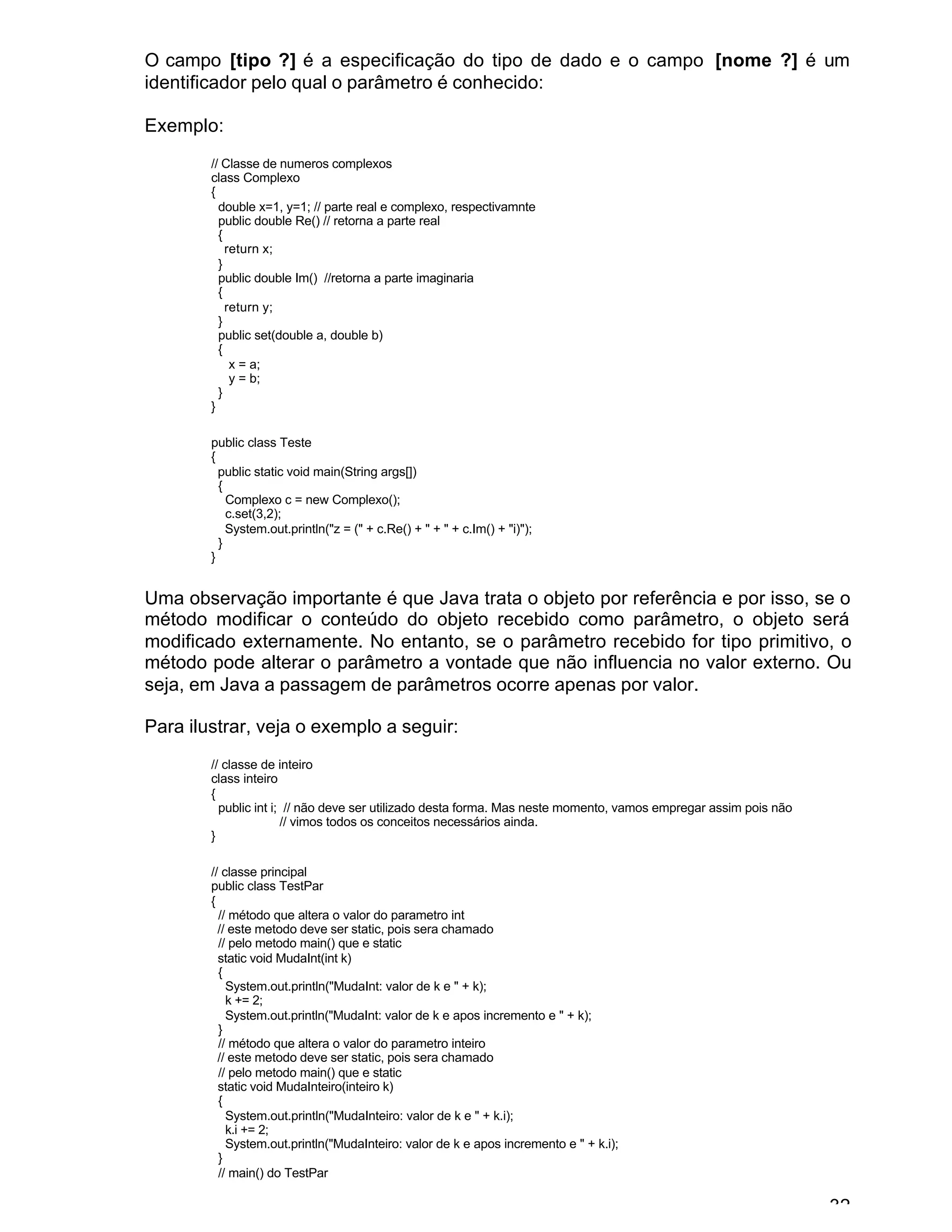 32
O campo [tipo ?] é a especificação do tipo de dado e o campo [nome ?] é um
identificador pelo qual o parâmetro é conhecido:
Exemplo:
// Classe de numeros complexos
class Complexo
{
double x=1, y=1; // parte real e complexo, respectivamnte
public double Re() // retorna a parte real
{
return x;
}
public double Im() //retorna a parte imaginaria
{
return y;
}
public set(double a, double b)
{
x = a;
y = b;
}
}
public class Teste
{
public static void main(String args[])
{
Complexo c = new Complexo();
c.set(3,2);
System.out.println("z = (" + c.Re() + " + " + c.Im() + "i)");
}
}
Uma observação importante é que Java trata o objeto por referência e por isso, se o
método modificar o conteúdo do objeto recebido como parâmetro, o objeto será
modificado externamente. No entanto, se o parâmetro recebido for tipo primitivo, o
método pode alterar o parâmetro a vontade que não influencia no valor externo. Ou
seja, em Java a passagem de parâmetros ocorre apenas por valor.
Para ilustrar, veja o exemplo a seguir:
// classe de inteiro
class inteiro
{
public int i; // não deve ser utilizado desta forma. Mas neste momento, vamos empregar assim pois não
// vimos todos os conceitos necessários ainda.
}
// classe principal
public class TestPar
{
// método que altera o valor do parametro int
// este metodo deve ser static, pois sera chamado
// pelo metodo main() que e static
static void MudaInt(int k)
{
System.out.println("MudaInt: valor de k e " + k);
k += 2;
System.out.println("MudaInt: valor de k e apos incremento e " + k);
}
// método que altera o valor do parametro inteiro
// este metodo deve ser static, pois sera chamado
// pelo metodo main() que e static
static void MudaInteiro(inteiro k)
{
System.out.println("MudaInteiro: valor de k e " + k.i);
k.i += 2;
System.out.println("MudaInteiro: valor de k e apos incremento e " + k.i);
}
// main() do TestPar
 
