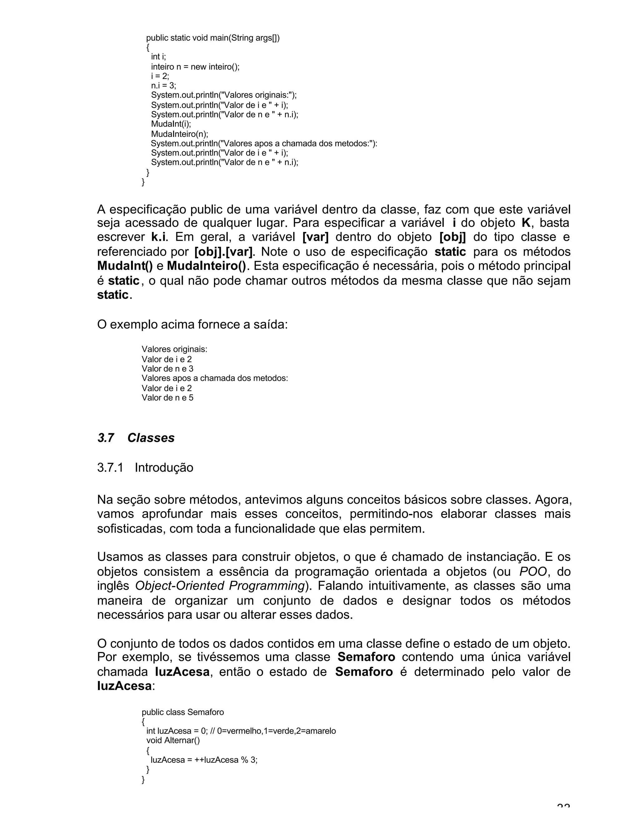 33
public static void main(String args[])
{
int i;
inteiro n = new inteiro();
i = 2;
n.i = 3;
System.out.println("Valores originais:");
System.out.println("Valor de i e " + i);
System.out.println("Valor de n e " + n.i);
MudaInt(i);
MudaInteiro(n);
System.out.println("Valores apos a chamada dos metodos:"):
System.out.println("Valor de i e " + i);
System.out.println("Valor de n e " + n.i);
}
}
A especificação public de uma variável dentro da classe, faz com que este variável
seja acessado de qualquer lugar. Para especificar a variável i do objeto K, basta
escrever k.i. Em geral, a variável [var] dentro do objeto [obj] do tipo classe e
referenciado por [obj].[var]. Note o uso de especificação static para os métodos
MudaInt() e MudaInteiro(). Esta especificação é necessária, pois o método principal
é static, o qual não pode chamar outros métodos da mesma classe que não sejam
static.
O exemplo acima fornece a saída:
Valores originais:
Valor de i e 2
Valor de n e 3
Valores apos a chamada dos metodos:
Valor de i e 2
Valor de n e 5
3.7 Classes
3.7.1 Introdução
Na seção sobre métodos, antevimos alguns conceitos básicos sobre classes. Agora,
vamos aprofundar mais esses conceitos, permitindo-nos elaborar classes mais
sofisticadas, com toda a funcionalidade que elas permitem.
Usamos as classes para construir objetos, o que é chamado de instanciação. E os
objetos consistem a essência da programação orientada a objetos (ou POO, do
inglês Object-Oriented Programming). Falando intuitivamente, as classes são uma
maneira de organizar um conjunto de dados e designar todos os métodos
necessários para usar ou alterar esses dados.
O conjunto de todos os dados contidos em uma classe define o estado de um objeto.
Por exemplo, se tivéssemos uma classe Semaforo contendo uma única variável
chamada luzAcesa, então o estado de Semaforo é determinado pelo valor de
luzAcesa:
public class Semaforo
{
int luzAcesa = 0; // 0=vermelho,1=verde,2=amarelo
void Alternar()
{
luzAcesa = ++luzAcesa % 3;
}
}
 