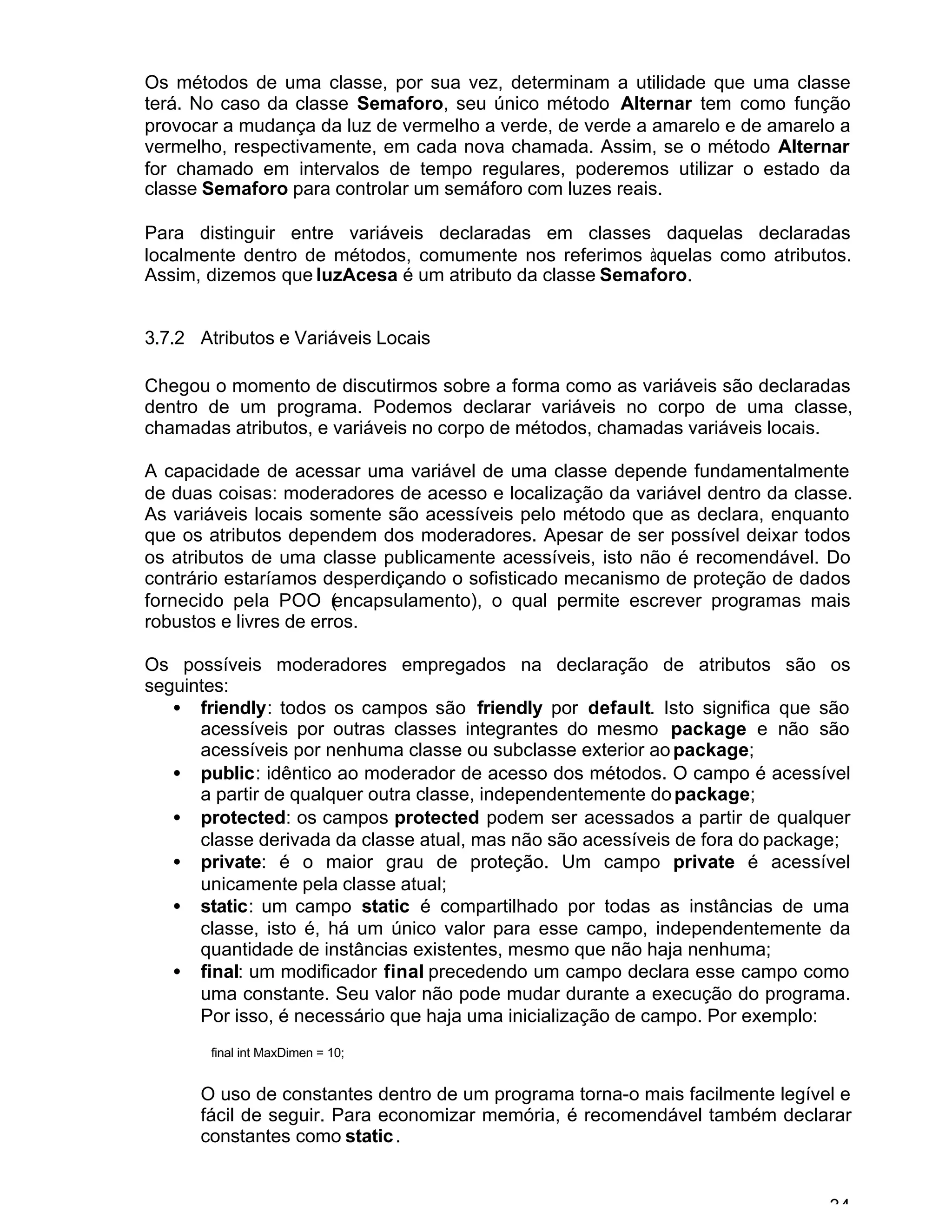 34
Os métodos de uma classe, por sua vez, determinam a utilidade que uma classe
terá. No caso da classe Semaforo, seu único método Alternar tem como função
provocar a mudança da luz de vermelho a verde, de verde a amarelo e de amarelo a
vermelho, respectivamente, em cada nova chamada. Assim, se o método Alternar
for chamado em intervalos de tempo regulares, poderemos utilizar o estado da
classe Semaforo para controlar um semáforo com luzes reais.
Para distinguir entre variáveis declaradas em classes daquelas declaradas
localmente dentro de métodos, comumente nos referimos àquelas como atributos.
Assim, dizemos que luzAcesa é um atributo da classe Semaforo.
3.7.2 Atributos e Variáveis Locais
Chegou o momento de discutirmos sobre a forma como as variáveis são declaradas
dentro de um programa. Podemos declarar variáveis no corpo de uma classe,
chamadas atributos, e variáveis no corpo de métodos, chamadas variáveis locais.
A capacidade de acessar uma variável de uma classe depende fundamentalmente
de duas coisas: moderadores de acesso e localização da variável dentro da classe.
As variáveis locais somente são acessíveis pelo método que as declara, enquanto
que os atributos dependem dos moderadores. Apesar de ser possível deixar todos
os atributos de uma classe publicamente acessíveis, isto não é recomendável. Do
contrário estaríamos desperdiçando o sofisticado mecanismo de proteção de dados
fornecido pela POO (encapsulamento), o qual permite escrever programas mais
robustos e livres de erros.
Os possíveis moderadores empregados na declaração de atributos são os
seguintes:
• friendly: todos os campos são friendly por default. Isto significa que são
acessíveis por outras classes integrantes do mesmo package e não são
acessíveis por nenhuma classe ou subclasse exterior ao package;
• public: idêntico ao moderador de acesso dos métodos. O campo é acessível
a partir de qualquer outra classe, independentemente dopackage;
• protected: os campos protected podem ser acessados a partir de qualquer
classe derivada da classe atual, mas não são acessíveis de fora do package;
• private: é o maior grau de proteção. Um campo private é acessível
unicamente pela classe atual;
• static: um campo static é compartilhado por todas as instâncias de uma
classe, isto é, há um único valor para esse campo, independentemente da
quantidade de instâncias existentes, mesmo que não haja nenhuma;
• final: um modificador final precedendo um campo declara esse campo como
uma constante. Seu valor não pode mudar durante a execução do programa.
Por isso, é necessário que haja uma inicialização de campo. Por exemplo:
final int MaxDimen = 10;
O uso de constantes dentro de um programa torna-o mais facilmente legível e
fácil de seguir. Para economizar memória, é recomendável também declarar
constantes como static.
 