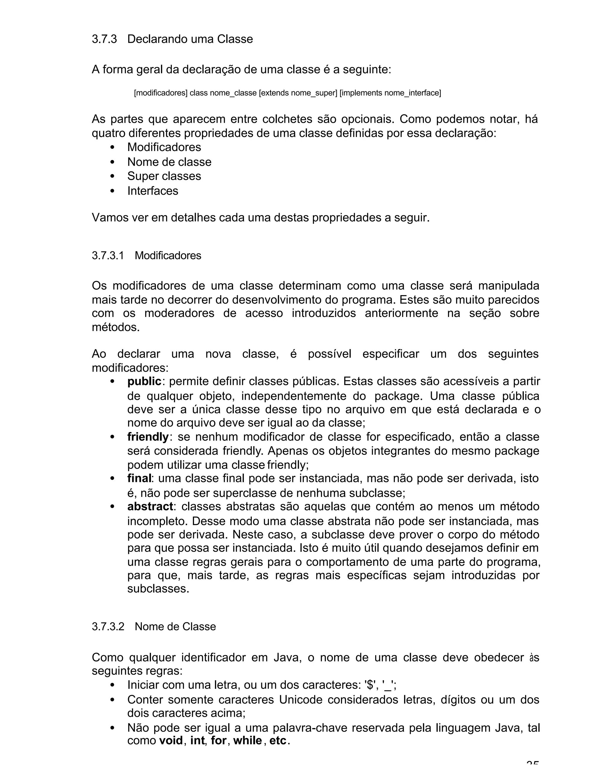 35
3.7.3 Declarando uma Classe
A forma geral da declaração de uma classe é a seguinte:
[modificadores] class nome_classe [extends nome_super] [implements nome_interface]
As partes que aparecem entre colchetes são opcionais. Como podemos notar, há
quatro diferentes propriedades de uma classe definidas por essa declaração:
• Modificadores
• Nome de classe
• Super classes
• Interfaces
Vamos ver em detalhes cada uma destas propriedades a seguir.
3.7.3.1 Modificadores
Os modificadores de uma classe determinam como uma classe será manipulada
mais tarde no decorrer do desenvolvimento do programa. Estes são muito parecidos
com os moderadores de acesso introduzidos anteriormente na seção sobre
métodos.
Ao declarar uma nova classe, é possível especificar um dos seguintes
modificadores:
• public: permite definir classes públicas. Estas classes são acessíveis a partir
de qualquer objeto, independentemente do package. Uma classe pública
deve ser a única classe desse tipo no arquivo em que está declarada e o
nome do arquivo deve ser igual ao da classe;
• friendly: se nenhum modificador de classe for especificado, então a classe
será considerada friendly. Apenas os objetos integrantes do mesmo package
podem utilizar uma classe friendly;
• final: uma classe final pode ser instanciada, mas não pode ser derivada, isto
é, não pode ser superclasse de nenhuma subclasse;
• abstract: classes abstratas são aquelas que contém ao menos um método
incompleto. Desse modo uma classe abstrata não pode ser instanciada, mas
pode ser derivada. Neste caso, a subclasse deve prover o corpo do método
para que possa ser instanciada. Isto é muito útil quando desejamos definir em
uma classe regras gerais para o comportamento de uma parte do programa,
para que, mais tarde, as regras mais específicas sejam introduzidas por
subclasses.
3.7.3.2 Nome de Classe
Como qualquer identificador em Java, o nome de uma classe deve obedecer às
seguintes regras:
• Iniciar com uma letra, ou um dos caracteres: '$', '_';
• Conter somente caracteres Unicode considerados letras, dígitos ou um dos
dois caracteres acima;
• Não pode ser igual a uma palavra-chave reservada pela linguagem Java, tal
como void, int, for, while, etc.
 