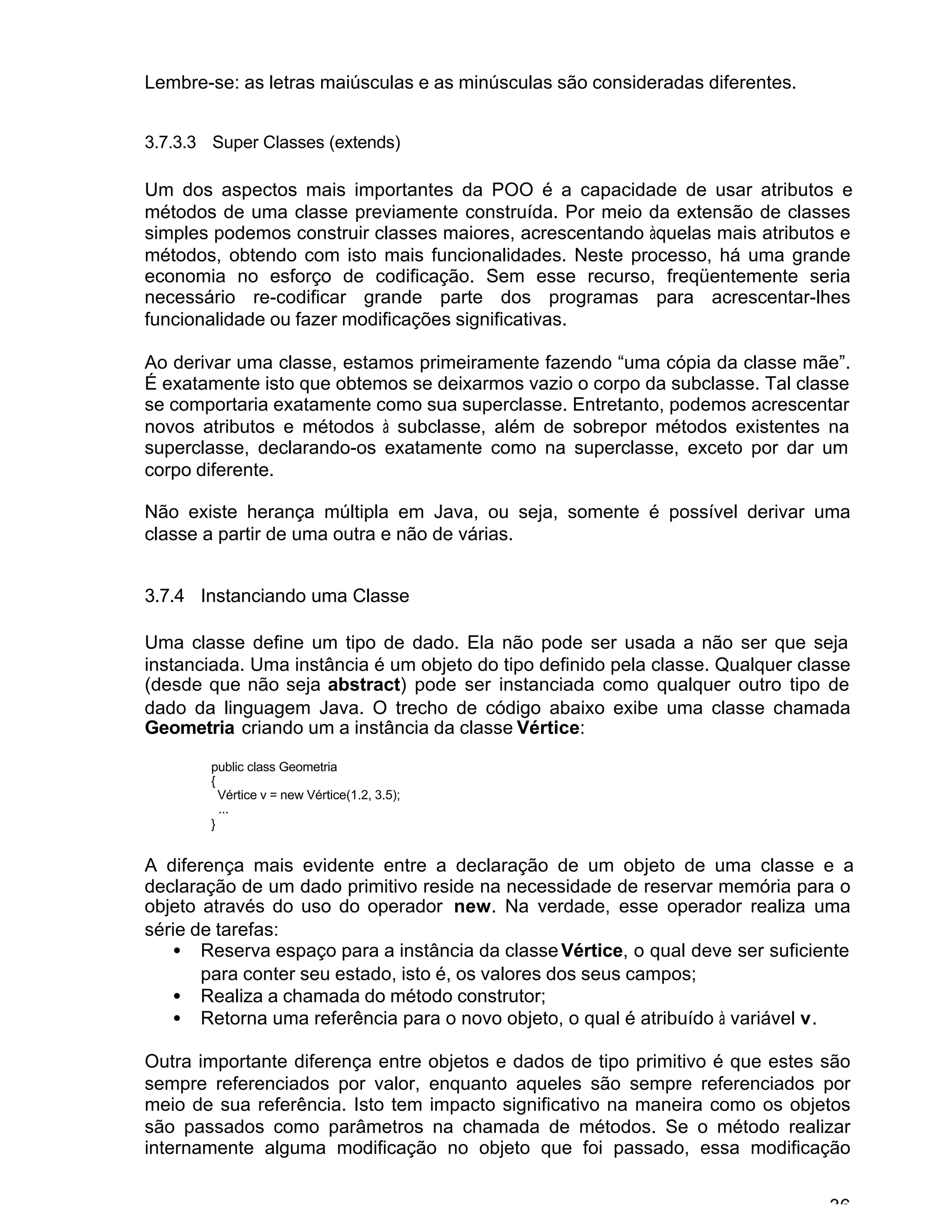 36
Lembre-se: as letras maiúsculas e as minúsculas são consideradas diferentes.
3.7.3.3 Super Classes (extends)
Um dos aspectos mais importantes da POO é a capacidade de usar atributos e
métodos de uma classe previamente construída. Por meio da extensão de classes
simples podemos construir classes maiores, acrescentando àquelas mais atributos e
métodos, obtendo com isto mais funcionalidades. Neste processo, há uma grande
economia no esforço de codificação. Sem esse recurso, freqüentemente seria
necessário re-codificar grande parte dos programas para acrescentar-lhes
funcionalidade ou fazer modificações significativas.
Ao derivar uma classe, estamos primeiramente fazendo “uma cópia da classe mãe”.
É exatamente isto que obtemos se deixarmos vazio o corpo da subclasse. Tal classe
se comportaria exatamente como sua superclasse. Entretanto, podemos acrescentar
novos atributos e métodos à subclasse, além de sobrepor métodos existentes na
superclasse, declarando-os exatamente como na superclasse, exceto por dar um
corpo diferente.
Não existe herança múltipla em Java, ou seja, somente é possível derivar uma
classe a partir de uma outra e não de várias.
3.7.4 Instanciando uma Classe
Uma classe define um tipo de dado. Ela não pode ser usada a não ser que seja
instanciada. Uma instância é um objeto do tipo definido pela classe. Qualquer classe
(desde que não seja abstract) pode ser instanciada como qualquer outro tipo de
dado da linguagem Java. O trecho de código abaixo exibe uma classe chamada
Geometria criando um a instância da classe Vértice:
public class Geometria
{
Vértice v = new Vértice(1.2, 3.5);
...
}
A diferença mais evidente entre a declaração de um objeto de uma classe e a
declaração de um dado primitivo reside na necessidade de reservar memória para o
objeto através do uso do operador new. Na verdade, esse operador realiza uma
série de tarefas:
• Reserva espaço para a instância da classeVértice, o qual deve ser suficiente
para conter seu estado, isto é, os valores dos seus campos;
• Realiza a chamada do método construtor;
• Retorna uma referência para o novo objeto, o qual é atribuído à variável v.
Outra importante diferença entre objetos e dados de tipo primitivo é que estes são
sempre referenciados por valor, enquanto aqueles são sempre referenciados por
meio de sua referência. Isto tem impacto significativo na maneira como os objetos
são passados como parâmetros na chamada de métodos. Se o método realizar
internamente alguma modificação no objeto que foi passado, essa modificação
 
