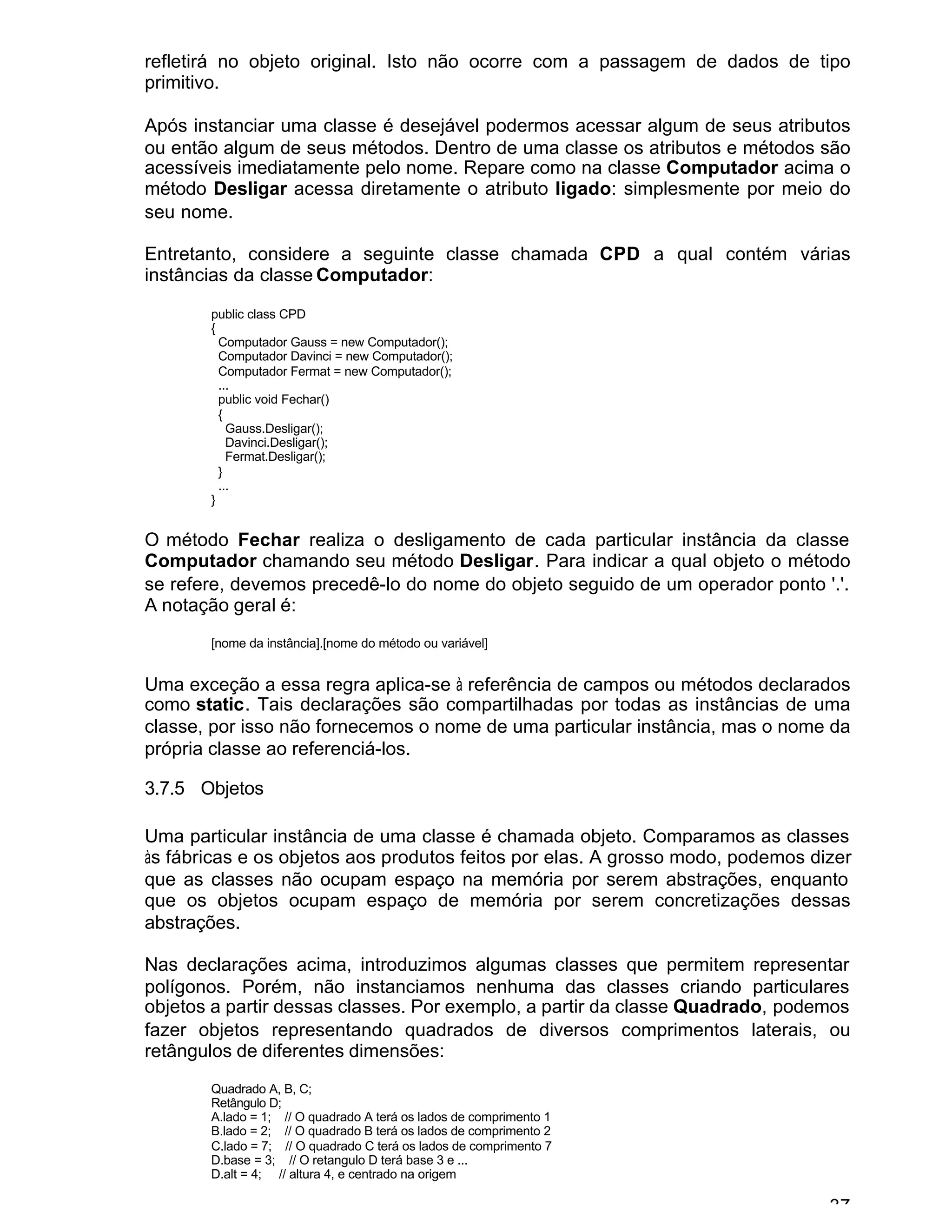 37
refletirá no objeto original. Isto não ocorre com a passagem de dados de tipo
primitivo.
Após instanciar uma classe é desejável podermos acessar algum de seus atributos
ou então algum de seus métodos. Dentro de uma classe os atributos e métodos são
acessíveis imediatamente pelo nome. Repare como na classe Computador acima o
método Desligar acessa diretamente o atributo ligado: simplesmente por meio do
seu nome.
Entretanto, considere a seguinte classe chamada CPD a qual contém várias
instâncias da classe Computador:
public class CPD
{
Computador Gauss = new Computador();
Computador Davinci = new Computador();
Computador Fermat = new Computador();
...
public void Fechar()
{
Gauss.Desligar();
Davinci.Desligar();
Fermat.Desligar();
}
...
}
O método Fechar realiza o desligamento de cada particular instância da classe
Computador chamando seu método Desligar. Para indicar a qual objeto o método
se refere, devemos precedê-lo do nome do objeto seguido de um operador ponto '.'.
A notação geral é:
[nome da instância].[nome do método ou variável]
Uma exceção a essa regra aplica-se à referência de campos ou métodos declarados
como static. Tais declarações são compartilhadas por todas as instâncias de uma
classe, por isso não fornecemos o nome de uma particular instância, mas o nome da
própria classe ao referenciá-los.
3.7.5 Objetos
Uma particular instância de uma classe é chamada objeto. Comparamos as classes
às fábricas e os objetos aos produtos feitos por elas. A grosso modo, podemos dizer
que as classes não ocupam espaço na memória por serem abstrações, enquanto
que os objetos ocupam espaço de memória por serem concretizações dessas
abstrações.
Nas declarações acima, introduzimos algumas classes que permitem representar
polígonos. Porém, não instanciamos nenhuma das classes criando particulares
objetos a partir dessas classes. Por exemplo, a partir da classe Quadrado, podemos
fazer objetos representando quadrados de diversos comprimentos laterais, ou
retângulos de diferentes dimensões:
Quadrado A, B, C;
Retângulo D;
A.lado = 1; // O quadrado A terá os lados de comprimento 1
B.lado = 2; // O quadrado B terá os lados de comprimento 2
C.lado = 7; // O quadrado C terá os lados de comprimento 7
D.base = 3; // O retangulo D terá base 3 e ...
D.alt = 4; // altura 4, e centrado na origem
 